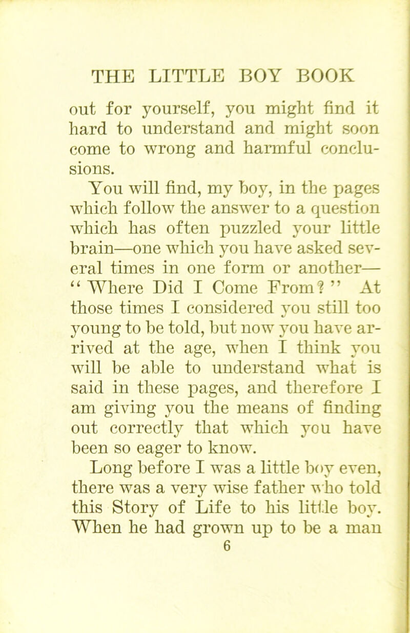 out for yourself, you might find it hard to understand and might soon come to wrong and harmful conclu- sions. You will find, my hoy, in the pages which follow the answer to a question which has often puzzled your little brain—one which you have asked sev- eral times in one form or another— “ Where Did I Come From? ” At those times I considered vou still too «/ young to be told, but now you have ar- rived at the age, when I think you will be able to understand what is said in these pages, and therefore I am giving you the means of finding out correctly that which you have been so eager to know. Long before I was a little boy even, there was a very wise father who told this Story of Life to his little boy. When he had grown up to be a man