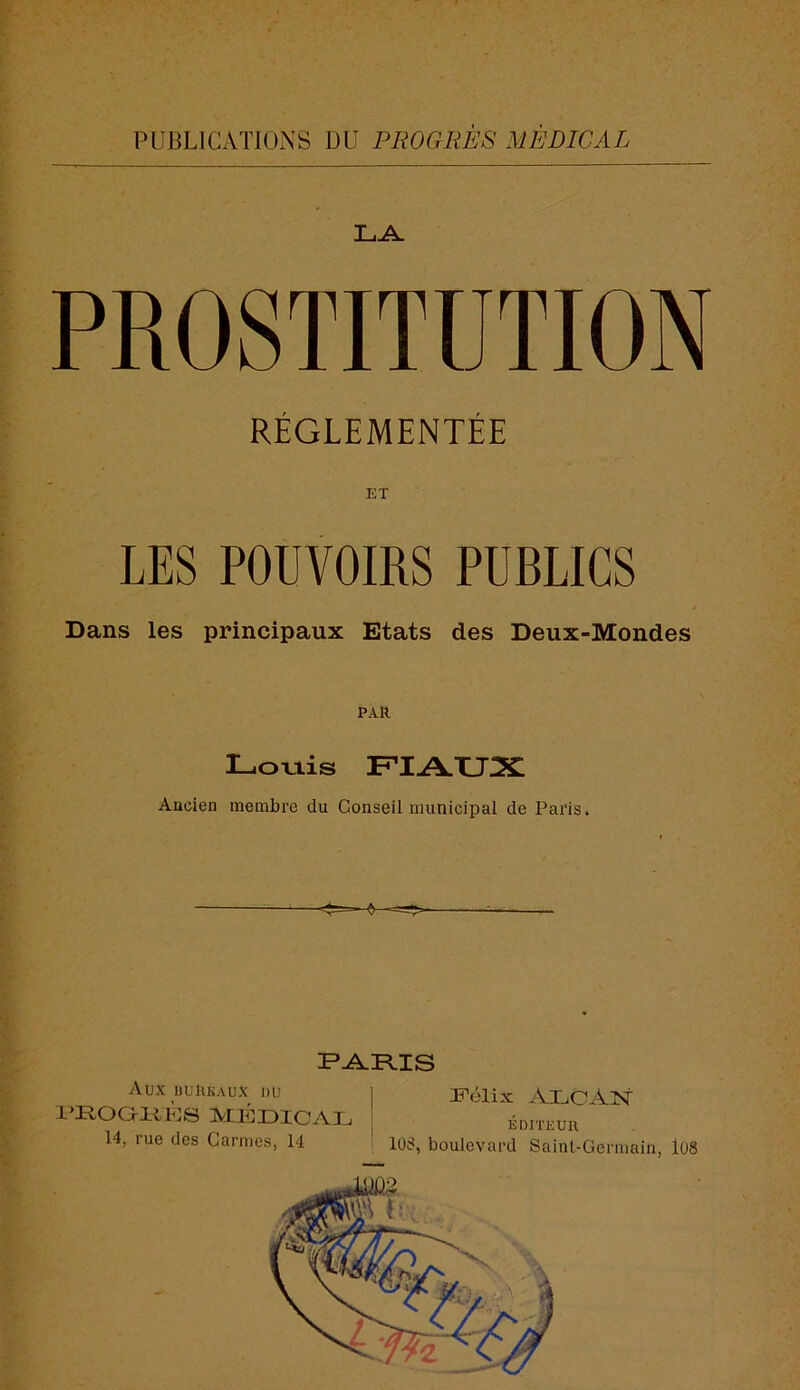 PUBLICATIONS DU PROGRÈS MÉDICAL PROSTITUTION RÉGLEMENTÉE ET LES POUVOIRS PUBLICS Dans les principaux Etats des Deux-Mondes PAR Lovtis FIAUX Ancien membre du Conseil municipal de Paris. PRIAIS Aux üuUkaüX du l’ROaiUdS MldDICAL 14, rue des Carmes, 14 ii^élix AHiCAlSf ÉDITEUn lOS, boulevard Saint-Germain, l08