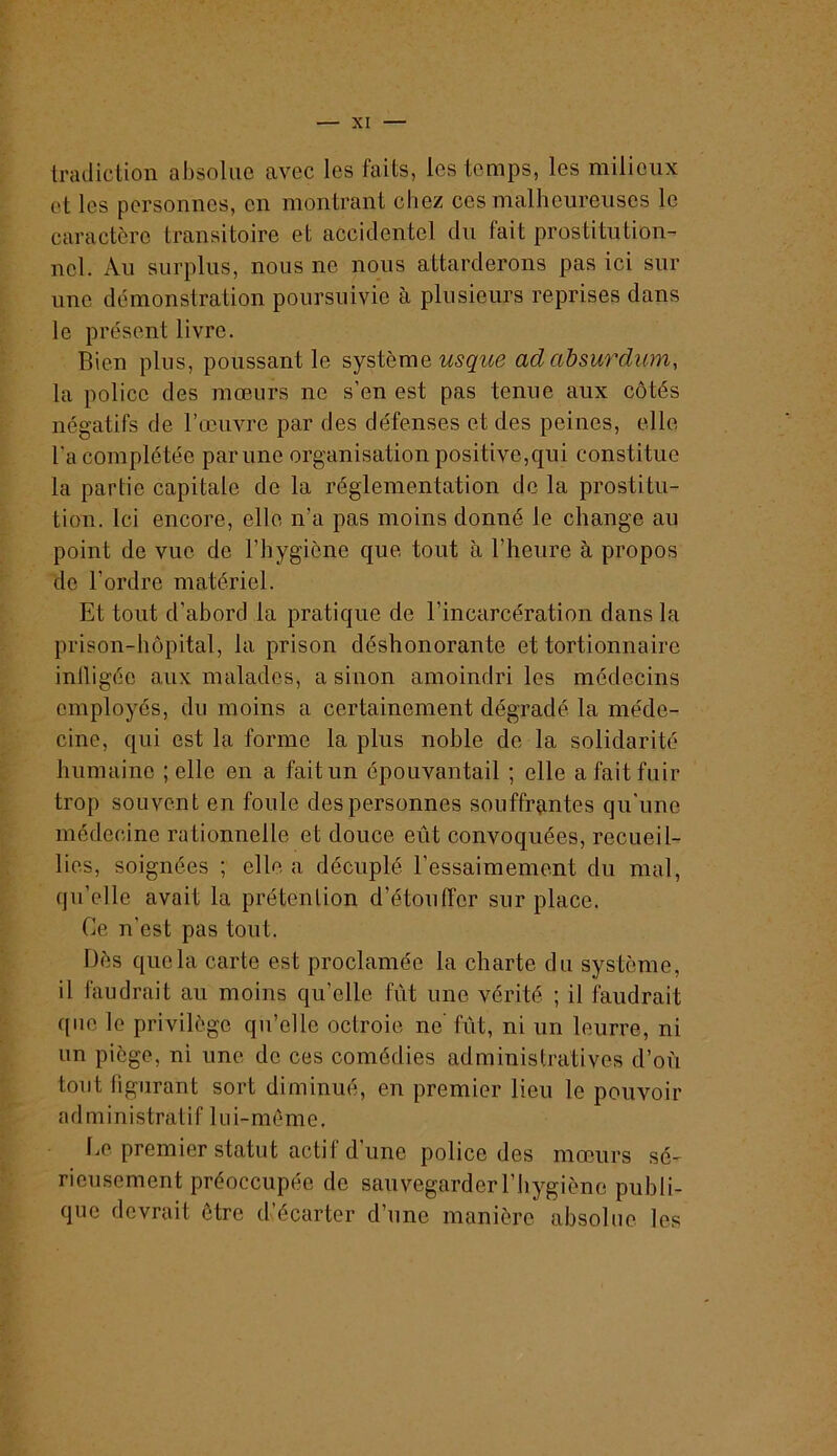 Irailietion absolue avec les faits, les temps, les milieux et les personnes, en montrant chez ces malheureuses le caractère transitoire et accidentel du fait prostitution- nel. Au surplus, nous ne nous attarderons pas ici sur une démonstration poursuivie à plusieurs reprises dans le présent livre. Bien plus, poussant le système adahsurdum, la police des mœurs ne s’en est pas tenue aux côtés négatifs de l’œuvre par des défenses et des peines, elle l'a complétée par une organisation positive,qui constitue la partie capitale de la réglementation de la prostitu- tion. Ici encore, elle n’a pas moins donné le change au point de vue de l’hygiène que tout à l’heure à propos de l’ordre matériel. Et tout d’abord la pratique de l’incarcération dans la prison-hôpital, la prison déshonorante et tortionnaire inlligée aux malades, a sinon amoindri les médecins employés, du moins a certainement dégradé la méde- cine, qui est la forme la plus noble de la solidarité humaine ; elle en a fait un épouvantail ; elle a fait fuir trop souvent en foule des personnes souffrantes qu'une médecine rationnelle et douce eût convoquées, recueil- lies, soignées ; elle a décuplé l’essaimement du mal, qu’elle avait la prétention d’étouffer sur place. Ce n’est pas tout. Dès que la carte est proclamée la charte du système, il faudrait au moins qu’elle fût une vérité ; il faudrait ((lie le privilège qu’elle octroie ne' fût, ni un leurre, ni un piège, ni une de ces comédies administratives d’où tout figurant sort diminué, en premier lieu le pouvoir administratif lui-méme. lœ. premier statut actif d’une police des mœurs sé- rieusement préoccupée de sauvegarderl’liygiène publi- que devrait être d’écarter d’une manière absolue les