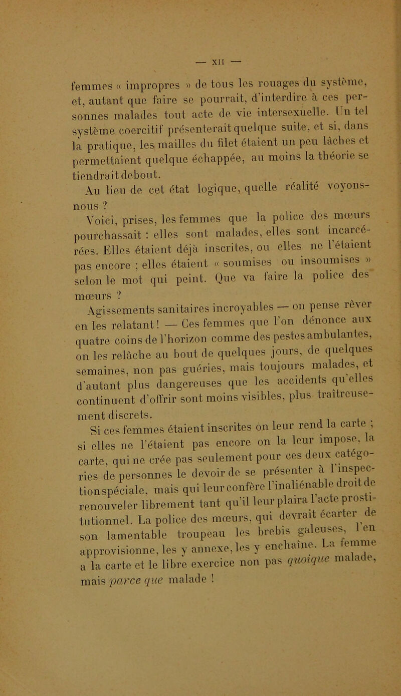 femmes « impropres » de tous les rouages du système, et, autant que faire se pourrait, d’interdire à ces per- sonnes malades tout acte de vie intersexuellc. Un tel système coercitif présenterait quelque suite, et si, dans la pratique, les mailles du filet étaient un peu lâches et permettaient quelque échappée, au moins la théorie se tiendrait debout. Au lieu de cet état logique, quelle réalité voyons- nous ? Voici, prises, les femmes que la police des mœurs pourchassait : elles sont malades, elles sont incarcé- rées. Elles étaient déjà inscrites, ou elles ne l’étaient pas encore ; elles étaient « soumises ou insoumises » selon le mot qui peint. Que va faire la police des mœurs ? Agissements sanitaires incroyables — on pense rever en les relatant! — Ces femmes que l’on dénonce aux quatre coins de l’horizon comme des pestes ambulantes, on les relâche au bout de quelques jours, de quelques semaines, non pas guéries, mais toujours malades et d’autant plus dangereuses que les accidents qu el es continuent d’offrir sont moins visibles, plus traîtreuse- ment discrets. Si ces femmes étaient inscrites on leur rend la carte ; si elles ne l’étaient pas encore on la leur impose, la carte, qui ne crée pas seulement pour ces deux catégo- ries de personnes le devoir de se présenter à mspec- tionspéciale, mais qui leur confère l’inaliénable droit de renouveler librement tant qu’il leur plaira 1 acte prosti- tutionnel. La police des mœurs, qui devrait écarter e son lamentable troupeau les brebis galeuses en approvisionne, les y annexe, les y enchaîne, a emnu a la carte et le libre exercice non pas quoiqiæ malade, mais 'parce que malade !