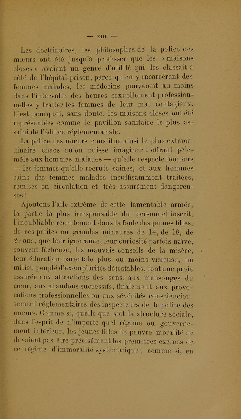 Les doctrinaires, les philosophes de ia police des nnjeiirs ont él6 jusqu’à professer que les « maisons closes » avaient un genre d’utilité qui les classait à côté de l'hôpital-prison, parce qu’en y incarcérant des femmes malades, les médecins pouvaient au moins dans l’intervalle des heures sexuellement profession- nelles y traiter les femmes de leur mal contagieux. C’est pourquoi, sans doute, les maisons closes ont été rejtrésentées comme le pavillon sanitaire le plus as- saini de l’édilice réglementariste. La police des mœurs constitue ainsi le plus extraor- dinaire chaos qu’on puisse imaginer : offrant pêle- mêle aux hommes malades— qu’elle respecte toujours — les femmes qu’elle recrute saines, et aux hommes sains des femmes malades insuffisamment traitées, remises en circulation et très assurément dangereu- ses ! Ajoutons l’aile extrême de cette lamentable armée, la partie la plus irresponsable du personnel inscrit, l’inoubliable recrutement dans la foule des jeunes filles, de ces petites ou grandes mineures de 14, de 18, de 2 ) ans, que leur ignorance, leur curiosité parfois naïve, souvent fâcheuse, les mauvais conseils de la misère, leur éducation parentale plus ou moins vicieuse, un milieu peuplé d’exemplari tés détestables, font une proie assurée aux attractions des sens, aux mensonges du cœur, aux abandons successifs, finalement aux provo- cations professionnelles ou aux sévérités consciencieu- sement réglementaires des inspecteurs de la police des mœurs. Comme si, quelle que soit la structure sociale, dans l’esprit do n’importe quel régime ou gouverne- ment intérieur, les jeunes filles de pauvre moralité ne devaient pas être précisément les premières exclues de ce régime d’immoralité systématique ! comme si, en