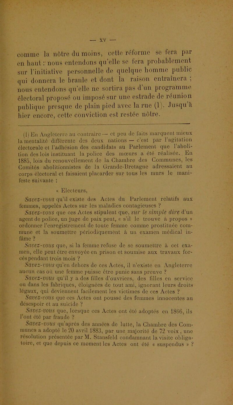 comme la nôtre du moins, cette réforme se fera par en haut : nous entendons qu elle se fera probablement sur rinitiative personnelle de quelque homme public qui donnera le branle et dont la raison entraînera , nous entendons qu'elle ne sortira pas d’un programme électoral proposé ou imposé sur une estrade de réunion publique presque de plain pied avec la rue (1). Jusqu à hier encore, cette conviction est restée notre. (1) En AnglGterrc au contraire — et peu de faits marquent mieux la mentalité différente des deux nations — c’est par l’agitation électorale et l’adhésion des candidats au Parlement que l’aboli- tion des lois instituant la police des mœurs a été réalisée. En 1885, lois du renouvellement de la Chambre des Communes, les Comités abolitionnistes de la Grande-Bretagne adressaient au corps électoral et faisaient placarder sur tous les murs le mani- feste suivante : « Electeurs, Savez-vous qu’il existe des Actes du Parlement relatifs aux femmes, appelés Actes sur les maladies contagieuses ? Savez-vous que ces Actes stipulent que, sur le simple dire d’un agent de police, un juge de paix peut, « s’il le trouve à i^ropos » ordonner l’enregistrement de toute femme comme prostituée com- mune et la soumettre périodiquement à un examen médical in- fâme ? Savez-vous cjue, si la femme refuse de se soumettre à cet exa- men, elle peut être envoyée en prison et soumise aux travaux for- cés pendant trois mois ? Savez-vous qu’en dehors do ces Actes, il n’existe en Angleterre aucun cas où une femme puisse être punie sans preuve ? Savez-vous qu’il y a des fdles d’ouvriers, des filles en service ou dans les fabriques, éloignées de tout ami, ignorant leurs droits légaux, qui deviennent facilement les victimes de ces Actes ? Savez-vous que ces Actes ont poussé des femmes innocentes au désespoir et au suicide ? Savez-vous que, lorsque cos Actes ont été adoptés en 1806, ils l’ont été par fraude ? Savez-vous qu’aprês des années de lutte, la Chambre dos Com- munes a adopté le 20 avril 1883, par une majorité de 72 voix , une résolution présentée par M. Stansfeld condamnant la visite obliga- toire, et que depuis ce moment les Actes ont été « suspendus » ?