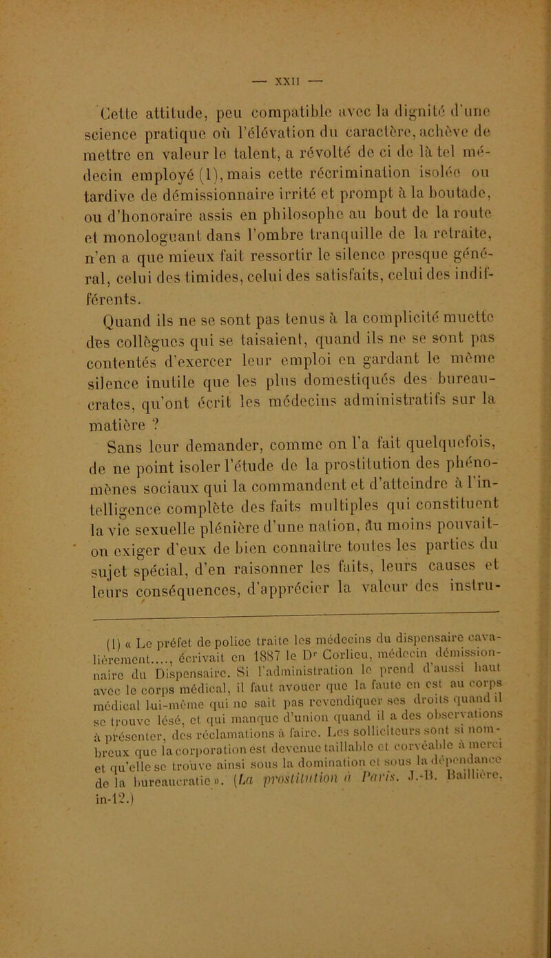 Celte attitude, peu compatible avec la dignité d'une science pratique où l’élévation du caractère, achève de mettre en valeur le talent, a révolté de ci de h\ tel mé- decin employé (1), mais cette récrimination isolée ou tardive de démissionnaire irrité et prompt à la boutade, ou d’honoraire assis en philosophe au bout de la route et monologuant dans l’ombre tranquille de la retraite, n’en a que mieux fait ressortir le silence presque géné- ral, celui des timides, celui des satisfaits, celui des indif- férents. Quand ils ne se sont pas tenus à la complicité muette des collègues qui se taisaient, quand ils ne se sont pas contentés d’exercer leur emploi en gardant le même silence inutile que les plus domestiqués des bureau- crates, qu’ont écrit les médecins administratifs sur la matière ? Sans leur demander, comme on l’a fait quelquefois, de ne point isoler l’étude de la prostitution des phéno- mènes sociaux qui la commandent et d atteindre ci 1 in- telligence complète des faits multiples qui constituent la vie sexuelle plénière d’une nation, ilii moins pouvait- on exiger d’eux de bien connaître toutes les parties du sujet spécial, d’en raisonner les faits, leurs causes et leurs conséquences, d’apprécier la valeur des instru- (l) « Le préfet de police traite les médecins du dispensaire cava- lièrement...., écrivait en 1887 le D-- Corlieu, médecin démission- naire du Dispensaire. Si l'administration le prend d’aussi haut avec le corps médical, il faut avouer que la faute en est au corps médical lui-même qui ne sait pas revendiquer ses droits quaiul il se trouve lésé, et qui manque d’union quand il a dos observations à pfésonter, des réclamations à faire. Les solliciteurs .sont si nom- breux que la corporation est devenue taillahio et corvéable a merci et qu’elle se trouve ainsi sous la domination et sous la depeiuimice delà bureaucratie». [La prnslUulion à ravis. J.-H. Bailbore, in-12.)