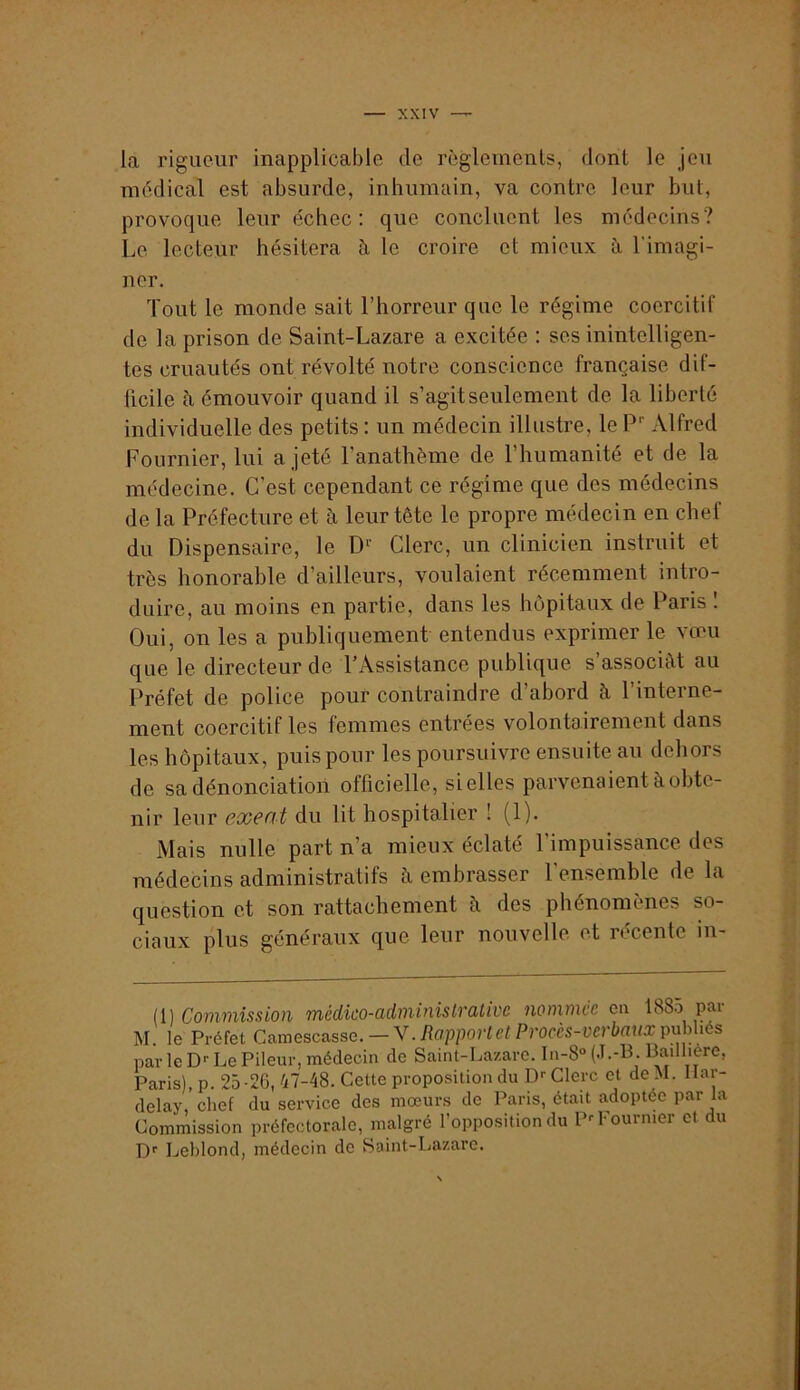 la rigueur inapplicable de règlemenls, dont le jeu médical est absurde, inhumain, va contre leur but, provoque leur échec: que concluent les médecins? Le lecteur hésitera à le croire et mieux ù, l'imagi- ner. Tout le monde sait l’horreur que le régime coercitif de la prison de Saint-Lazare a excitée : ses inintelligen- tes cruautés ont révolté notre conscience française dif- ficile à émouvoir quand il s’agit seulement de la liberté individuelle des petits : un médecin illustre, le Alfred Fournier, lui a jeté l’anathème de l’humanité et de la médecine. C’est cependant ce régime que des médecins de la Préfecture et à leur tête le propre médecin en chef du Dispensaire, le D‘’ Clerc, un clinicien instruit et très honorable d’ailleurs, voulaient récemment intro- duire, au moins en partie, dans les hôpitaux de Paris 1 Oui, on les a publiquement entendus exprimer le vœu que le directeur de l’Assistance publique s’associât au Préfet de police pour contraindre d’abord h l’interne- ment coercitif les femmes entrées volontairement dans les hôpitaux, puis pour les poursuivre ensuite au dehors de sa dénonciation officielle, si elles parvenaient à obte- nir leur exeat du lit hospitalier ! (1). Mais nulle part n’a mieux éclaté l’impuissance des médecins administratifs à embrasser l’ensemble de la question et son rattachement à des phénomènes so- ciaux plus généraux que leur nouvelle et récente in- ll) Commission médico-administrative nommée en 1885 par M. le Préfet Camescasse.-V./îffpporfe/Prorès-rerèrti/x publiés par le D-- Le Pileur, médecin de Saint-Lazare. In-8» (J.-B. Badliere, Paris), p. 25-26, 47-48. Cette proposition du D>-Clerc et deM. Har- delay, chef du service des mœurs de Paris, était adoptée par la Commission préfectorale, malgré l’opposition du P--Fournier et du D'' Leblond, médecin de Saint-Lazare.