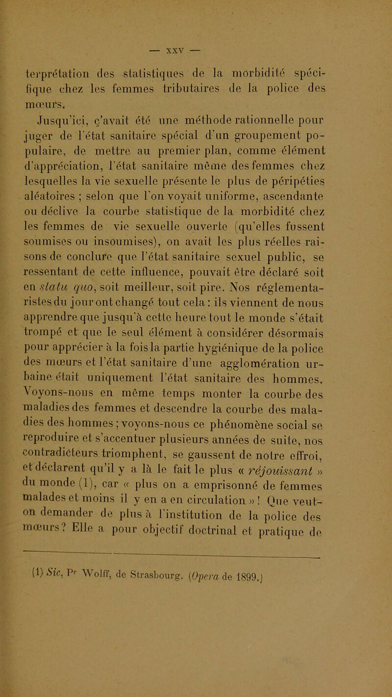 lei’prélalion des statistiques de la morbidité spéci- fique chez les femmes tributaires de la police des mœurs. Jusqu’ici, ç’avait été une méthode rationnelle pour juger de l’état sanitaire spécial d’un groupement po- pulaire, de mettre au premier plan, comme élément d’appréciation, l’état sanitaire môme des femmes chez lesquelles la vie sexuelle présente le plus de péripéties aléatoires ; selon que l’on voyait uniforme, ascendante ou déclive la courbe statistique de la morbidité chez les femmes de vie sexuelle ouverte (qu’elles fussent soumises ou insoumises), on avait les plus réelles rai- sons de conclure que l’état sanitaire sexuel public, se ressentant de cette influence, pouvait être déclaré soit en siatu quo, soit meilleur, soit pire. Nos réglementa- ristesdu jourontchangé tout cela: ils viennent de nous apprendre que jusqu’à cette heure tout le monde s’était trompé et que le seul élément à considérer désormais pour apprécier à la fois la partie hygiénique de la police des mœurs et l’état sanitaire d’une agglomération ur- baine était uniquement l’état sanitaire des hommes. Voyons-nous en môme temps monter la courbe des maladies des femmes et descendre la courbe des mala- dies des hommes ; voyons-nous ce phénomène social se reproduire et s’accentuer plusieurs années de suite, nos contradicteurs triomphent, se gaussent de notre effroi, et déclarent qu’il y a là le fait le plus « réjouissant » du monde (1), car « plus on a emprisonné de femmes malades et moins il y en a en circulation » ! Que veut- on demander de plus à l’institution de la police des mœurs? Elle a pour objectif doctrinal et pratique de (l).S’ic, P-- Wolff, de Strasbourg. (Oprra de 1899.J