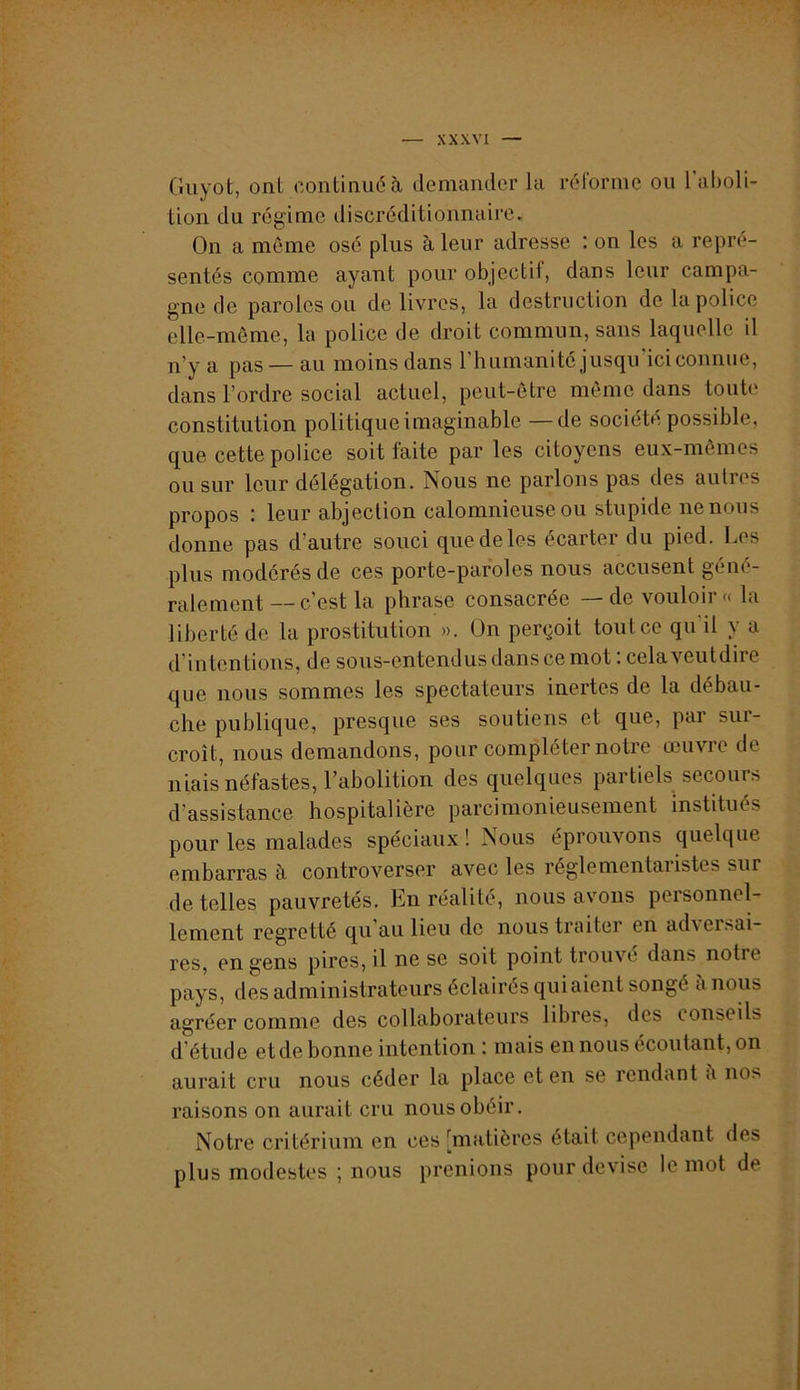 Giiyot, ont continué à demander la rélorme ou 1 aboli- tion du régime discréditionnairc. On a même osé plus à leur adresse i on les a repré- sentés comme ayant pour objectif, dans leur campa- gne de paroles ou de livres, la destruction de la police elle-même, la police de droit commun, sans laquelle il n’y a pas — au moins dans l’humanité jusqu’ici connue, dans l’ordre social actuel, peut-être même dans toute constitution politique imaginable —de société possible, que cette police soit faite par les citoyens eux-mêmes ou sur leur délégation. Nous ne parlons pas des autres propos : leur abjection calomnieuse ou stupide ne nous donne pas d’autre souci que de les écarter du pied. Los plus modérés de ces porte-paroles nous accusent géné- ralement — c’est la phrase consacrée — de vouloir « la liberté de la prostitution ». On perçoit tout ce qu il y a d’intentioiis, de sous-entendus dans ce mot : cela veutdire que nous sommes les spectateurs inertes de la débau- che publique, presque ses soutiens et que, pai sur- croît, nous demandons, pour compléter notie œuvie de niais néfastes, l’abolition des quelques partiels secours d’assistance hospitalière parcimonieusement institués pour les malades spéciaux! Nous éprouvons quelque embarras à controverser avec les réglementaiistes sur de telles pauvretés. En réalité, nous avons personnel- lement regretté qu au lieu de nous traiter en ad\ersai- res, en gens pires, il ne se soit point trouvé dans notre pays, des administrateurs éclairés qui aient songé à nous agréer comme des collaborateurs libres, des conseils d’étude etde bonne intention : mais en nous écoutant, on aurait cru nous céder la place et en se rendant <i nos raisons on aurait cru nous obéir. Notre critérium en ces [matières était cependant des plus modestes ; nous prenions pour devise le mot de