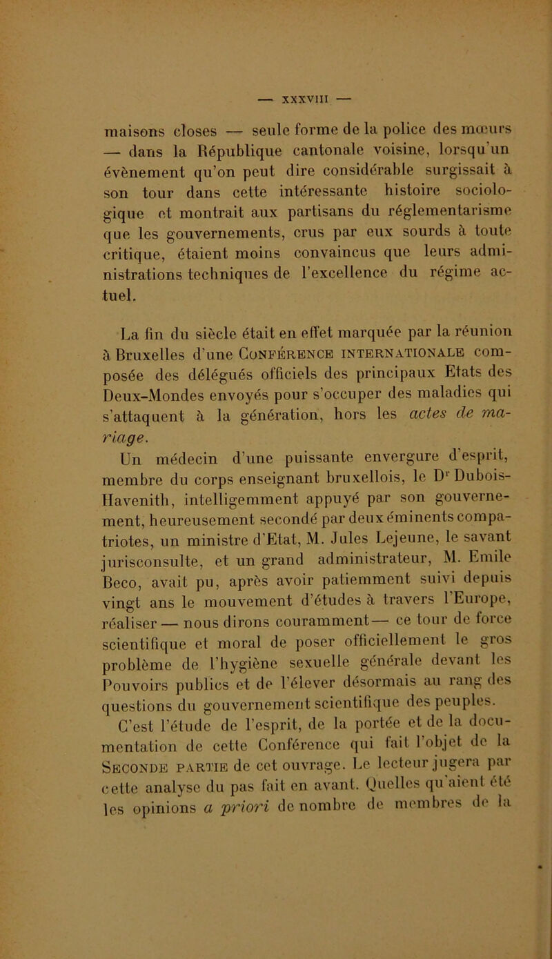 XXXVllI — maisons closes — seule forme de la police des mœurs — dans la République cantonale voisine, lorsqu’un évènement qu’on peut dire considérable surgissait à son tour dans cette intéressante histoire sociolo- gique et montrait aux partisans du réglementarisme que les gouvernements, crus par eux sourds à toute critique, étaient moins convaincus que leurs admi- nistrations techniques de l’excellence du régime ac- tuel. La fin du siècle était en effet marquée par la réunion à Bruxelles d’une Conférence internationale com- posée des délégués officiels des principaux Etats des Deux-Mondes envoyés pour s’occuper des maladies qui s’attaquent à la génération, hors les actes de ma- riage. Un médecin d’une puissante envergure d’esprit, membre du corps enseignant bruxellois, le D* Dubois- Havenith, intelligemment appuyé par son gouverne- ment, heureusement secondé par deux éminents compa- triotes, un ministre d’Etat, M. Jules Lejeune, le savant jurisconsulte, et un grand administrateur, M. Emile Beco, avait pu, après avoir patiemment suivi depuis vingt ans le mouvement d’études à travers 1 Europe, réaliser— nous dirons couramment— ce tour de force scientifique et moral de poser officiellement le gros problème de l’hygiène sexuelle générale devant les Pouvoirs publics et de l’élever désormais au rang des questions du gouvernement scientifique des peuples. C’est l’étude de l’esprit, de la portée et de la docu- mentation de cette Conférence qui fait 1 objet de la Seconde partie de cet ouvrage. Le lecteur jugera par cette analyse du pas fait en avant. Quelles qu aient été les opinions a igriori dénombre de membres de la