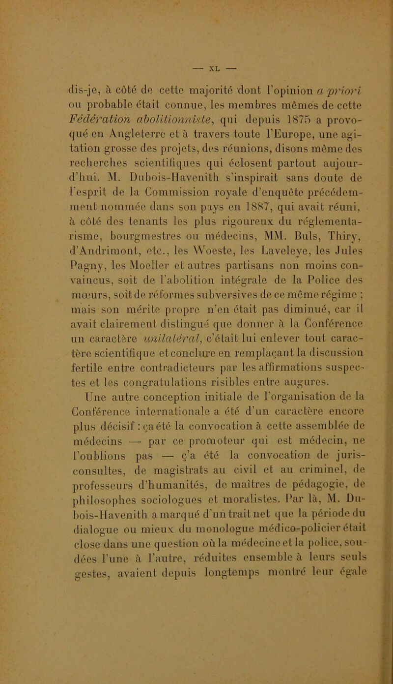 dis-je, à côté de cette majorité dont l’opinion a'priori ou probable était connue, les membres mômes de cette Fédération abolitionnUte, qui depuis 1875 a provo- qué en Angleterre et à travers toute l’Europe, une agi- tation grosse des projets, des réunions, disons môme des recherches scientifiques qui éclosent partout aujour- d’hui. M. Dubois-Havenitli s’inspirait sans doute de l’esprit de la Commission royale d’enquôte précédem- ment nommée dans son pays en 1887, qui avait réuni, à côté des tenants les plus rigoureux du réglementa- risme, bourgmestres ou médecins, MM. Duls, Thiry, d’Andriraont, etc., les Woeste, les Laveleye, les Jules Pagny, les Moeller et autres partisans non moins con- vaincus, soit de l’abolition intégrale de la Police des mœurs, soit de réformes subversives de ce même régime ; mais son mérite propre n’en était pas diminué, car il avait clairement distingué que donner à la Conférence un caractère unilatéral, c’était lui enlever tout carac- tère scientifique etconclurc en remplaçant la discussion fertile entre contradicteurs par les affirmations suspec- tes et les congratulations risibles entre augures. Une autre conception initiale de l’organisation de la Conférence internationale a été d’un caractère encore plus décisif : ça été la convocation à cette assemblée de médecins — par ce promoteur qui est médecin, ne l’oublions pas — ç’a été la convocation de juris- consultes, de magistrats au civil et au criminel, de professeurs d’humanités, de maîtres de pédagogie, de philosophes sociologues et moralistes. Par là, M. Du- î)ois-lIavenith a marqué d'uii. trait net que la période du dialogue ou mieux du monologue médico-policier était close dans une question où la médecine et la police, sou- dées l’une à l’autre, réduites ensemble à leurs seuls gestes, avaient depuis longtemps montré leur égale