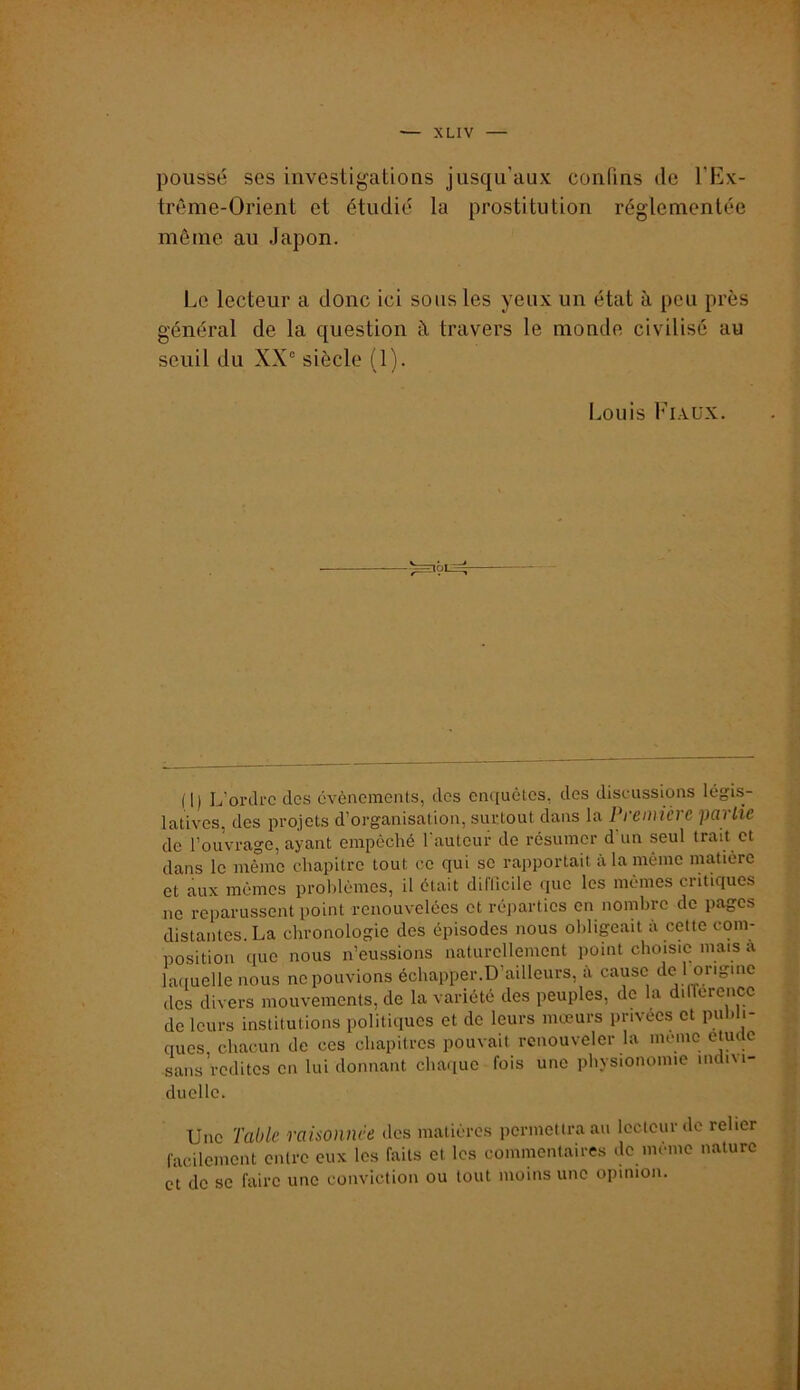 poussé ses investigations jusqu’aux confins de l’Iilx- trême-Orient et étudié la prostitution réglementée même au Japon. Le lecteur a donc ici sous les yeux un état à peu près général de la question à travers le monde civilisé au seuil du XX° siècle (1). Louis l’i.xüx. (1) L’oi-drc des cvèncments, dos enquêtes, des discussions légis- latives, des projets d’organisation, surtout dans la Première partie de l’ouvrage, ayant empêché l’autour de résumer d’un seul trait et dans le même chapitre tout ce qui sc rapportait à la même matière et aux mêmes problèmes, il était diflicilc que les mêmes critiques no reparussent point renouvelées et réparties on nombre de pages distantes. La chronologie des épisodes nous obligeait à cette com- position que nous n’eussions naturellement point choisie mais à laciuelle nous ne pouvions échapper.D’ailleurs, à cause de 1 origine des divers mouvements, de la variété des peuples, de la dilTerence de leurs institutions politiques et de leurs mœurs privées et publi- ques, chacun de ces chapitres pouvait renouveler la moine etucle sans redites on lui donnant chaque fois une physionomie indi\i- duelle. Une Table raisonnée des matières permettra au lecteur de relier facilement entre eux les faits et les commentaires de incmo nature et de sc faire une conviction ou tout moins une opinion.