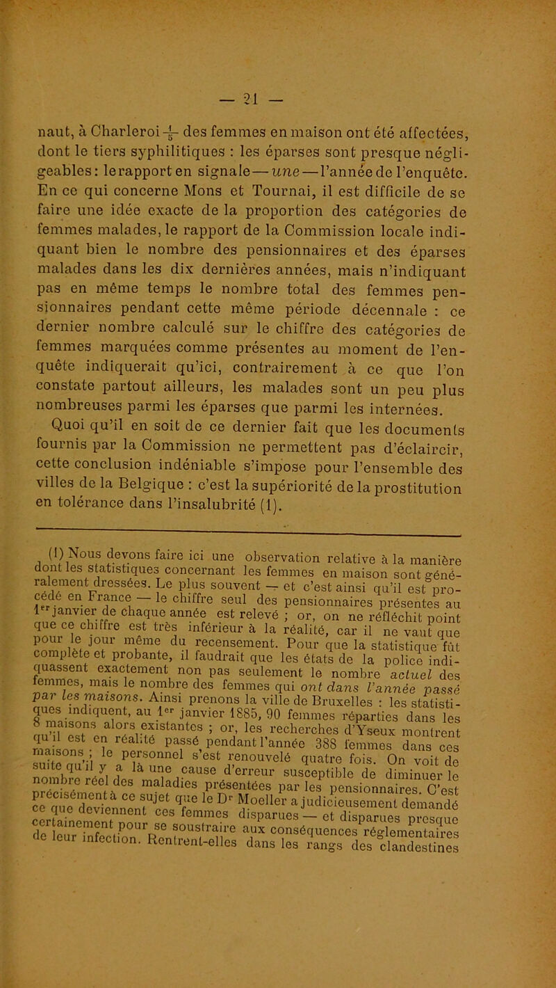 naut, à Oharleroi des femmes en maison ont été affectées, dont le tiers syphilitiques : les éparses sont presque négli- geables: lerapporten signale—une—l’année de l’enquête. En ce qui concerne Mons et Tournai, il est difficile de se faire une idée exacte de la proportion des catégories de femmes malades, le rapport de la Commission locale indi- quant bien le nombre des pensionnaires et des éparses malades dans les dix dernières années, mais n’indiquant pas en même temps le nombre total des femmes pen- sionnaires pendant cette même période décennale : ce dernier nombre calculé sur le chiffre des catégories de femmes marquées comme présentes au moment de l’en- quête indiquerait qu’ici, contrairement à ce que l’on constate partout ailleurs, les malades sont un peu plus nombreuses parmi les éparses que parmi les internées. Quoi qu’il en soit de ce dernier fait que les documents fournis par la Commission ne permettent pas d’éclaircir, cette conclusion indéniable s’impose pour l’ensemble des villes do la Belgique ; c est la supériorité de la prostitution en tolérance dans l’insalubrité (1). (l) Nous devons faire ici une observation relative à la manière dont les statistiques concernant les femmes en maison sont géné- ralement dressées. Le plus souvent et c’est ainsi qu’il est pro- cé é en France le chiffre seul des pensionnaires présentes au 1 janvier de chaque année est relevé ; or, on ne réfléchit point que ce chiffre est très inférieur à la réalité, car il ne vaut que pour le jour même du recensement. Pour que la statistique fût complète et probante, il faudrait que les états de la police indi- ciuassent exactement non pas seulement le nombre actuel des ® nombre des femmes qui ont dans l’année passé pai les maisons. Ainsi prenons la ville de Bruxelles : les statisti- ques indiquent, au !<=■• janvier 1885, 90 femmes réparties dans les 8 maisons alors existantes ; or, les recherches d’Yseux montrent qu il est en réalité passé pendant l’année 388 femmes dans ces ° personnel s’est renouvelé quatre fois. On voit de suite qu il y a là une cause d’erreur susceptible de diminuer le présentées par les^ pensionnâmes C^t L cme devtnnenr'rï T M««der a judicieusement demandé deviennent ces femmes disparues — et disparues nresmie de leûTiAfeclion'^^Re^^^ conséquences réglementaires • Rentlcnt-elles dans les rangs des clandestines