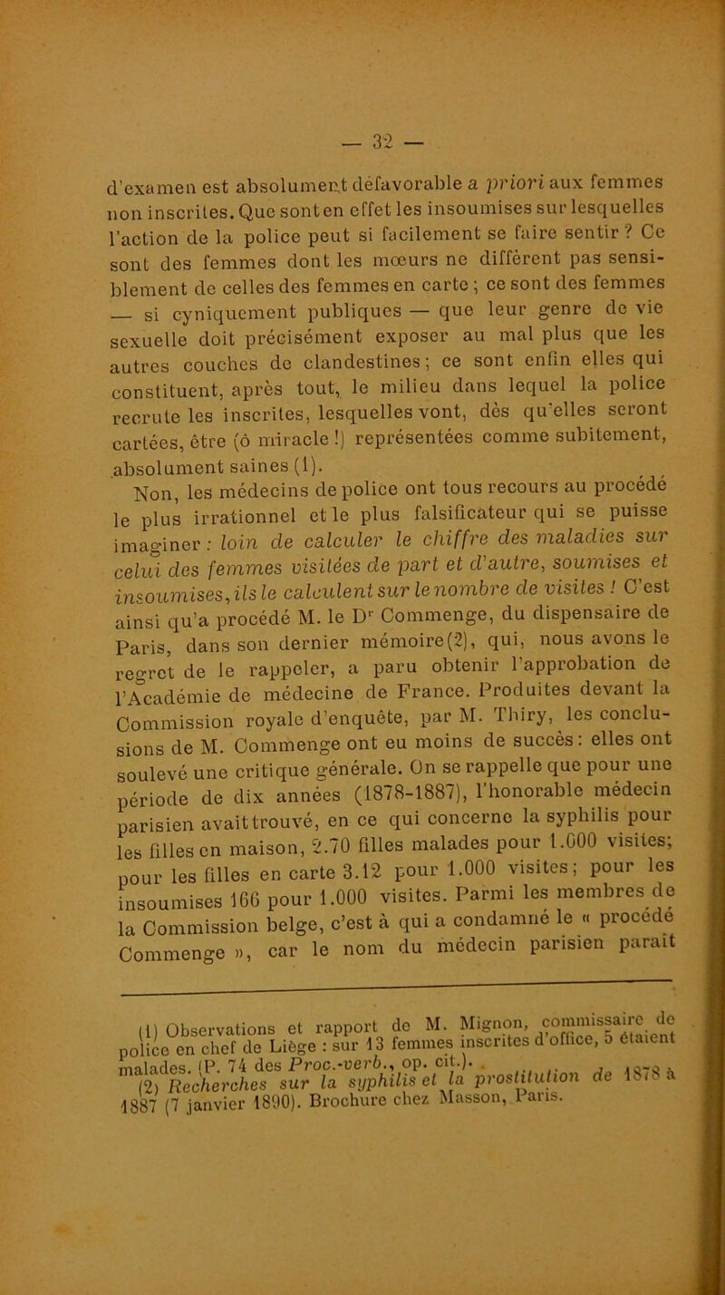 — 32 — d’exanieii est absolument défavorable a pviovi aux femmes non inscrües.Quesonten effet les insoumises sur lesquelles l’action de la police peut si facilement se faire sentir ? Ce sont des femmes dont les moeurs ne diffèrent pas sensi- blement de celles des femmes en carte ; ce sont des femmes — si cyniquement publiques — que leur genre de vie sexuelle doit précisément exposer au mal plus que les autres couches de clandestines; ce sont enfin elles qui constituent, après tout, le milieu dans lequel la police recrute les inscrites, lesquelles vont, dès qu^elles seront cartêes, être (ô miracle !) représentées comme subitement, absolument saines (1). Non, les médecins de police ont tous recours au procédé le plus irrationnel et le plus falsificateur qui se puisse imaginer; loin de calculer le chiffre des maladies sur celui des femmes visitées de part et d'autre, soumises et insoumises, ils le calculent sur le nombre de visites ! C’est ainsi qu’a procédé M. le D’’ Commenge, du dispensaire de Paris, dans son dernier mémoire(2), qui, nous avons le regret de le rappeler, a paru obtenir l’approbation de l’Académie de médecine de France. Produites devant la Commission royale d’enquête, par M. Thiry, les conclu- sions de M. Commenge ont eu moins de succès : elles ont soulevé une critique générale. On se rappelle que pour une période de dix années (1878-1887), l’honorable médecin parisien avaittrouvé, en ce qui concerne la syphilis pour les filles en maison, 2.70 filles malades pour l.OOO visites, pour les filles en carte 3.12 pour 1.000 visites; pour les insoumises 16G pour 1.000 visites. Parmi les membres de la Commission belge, c’est à qui a condamné le « procédé Commenge », car le nom du médecin parisien parait in Observations et rapport de M. Mignon, police en chef de Liège : sur 13 femmes inscrites d office, 5 étaient m-vlades <P 74 des Proc.-uei’è., op. cit.). . .o-o x KiRecherAes sur la syphilis et la prosUluhan de 18,8 à