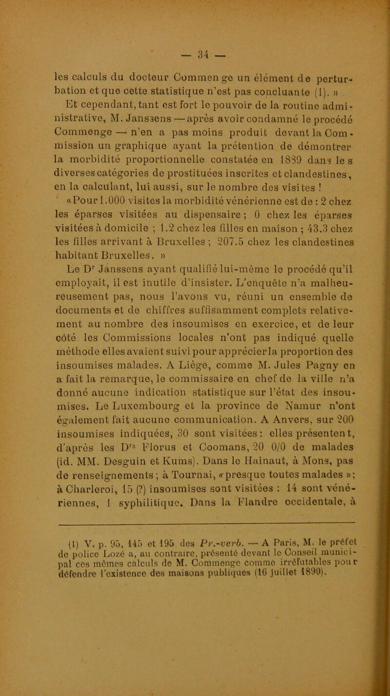 les calculs du docteur Comniengo un élément de pertur- bation et que cette statistique n’est pas concluante (1). » Et cependant, tant est fort le pouvoir de la routine admi- nistrative, M. Janssens—après avoir condamné le procédé Commenge — n’en a pas moins produit devant la Com- mission un graphique ayant la prétention de démontrer la morbidité proportionnelle constatée en 1889 dans le s diverses catégories de prostituées inscrites et clandestines, en la calculant, lui aussi, sur le nombre des visites ! «Pour 1.000 visites la morbidité vénérienne est de : 2 chez les éparses visitées au dispensaire ; 0 chez les éparses visitées à domicile ; 1.2 chez les fdles en maison ; 43.3 chez les filles arrivant à Bruxelles ; 207.5 chez les clandestines habitant Bruxelles. » Le D‘‘ Janssens ayant qualifié lui-même le procédé qu’il employait, il est inutile d’insister. L’enquête n’a malheu- reusement pas, nous l’avons vu, réuni un ensemble de documents et de chiffres suffisamment complets relative- ment au nombre des insoumises en exercice, et de leur côté les Commissions locales n’ont pas indiqué quelle méthode elles avaient suivi pour apprécier la proportion des insoumises malades. A Liège, comme M. Jules Pagny en a fait la remarque, le commissaire en chef de la ville n’a donné aucune indication statistique sur l’état des insou- mises. Le Luxembourg et la province de Namur n’ont également fait aucune communication. A Anvers, sur 200 insoumises indiquées, 30 sont visitées : elles présentent, d’après les Florus et Coomans, 20 0/0 de malades (id. MM. Desguin et Kums). Dans le Hainaut, à j\Ions, pas de renseignements ; à Tournai, «presque toutes malades »; à Charleroi, 15 (?) insoumises sont visitées : 14 sont véné- riennes, 1 syphilitique. Dans la ï’iandre occidentale, à (l) V. p. 95, 145 ot 195 dos Pr.-verb. — A Paris, M. le préfet de police Lozé a, au contraire, présenté devant le Conseil munici- pal cos mômes calculs de M. Commenge comme irréfutables pour défendre l’oxislonce des maisons publiques (16 juillet 1890).