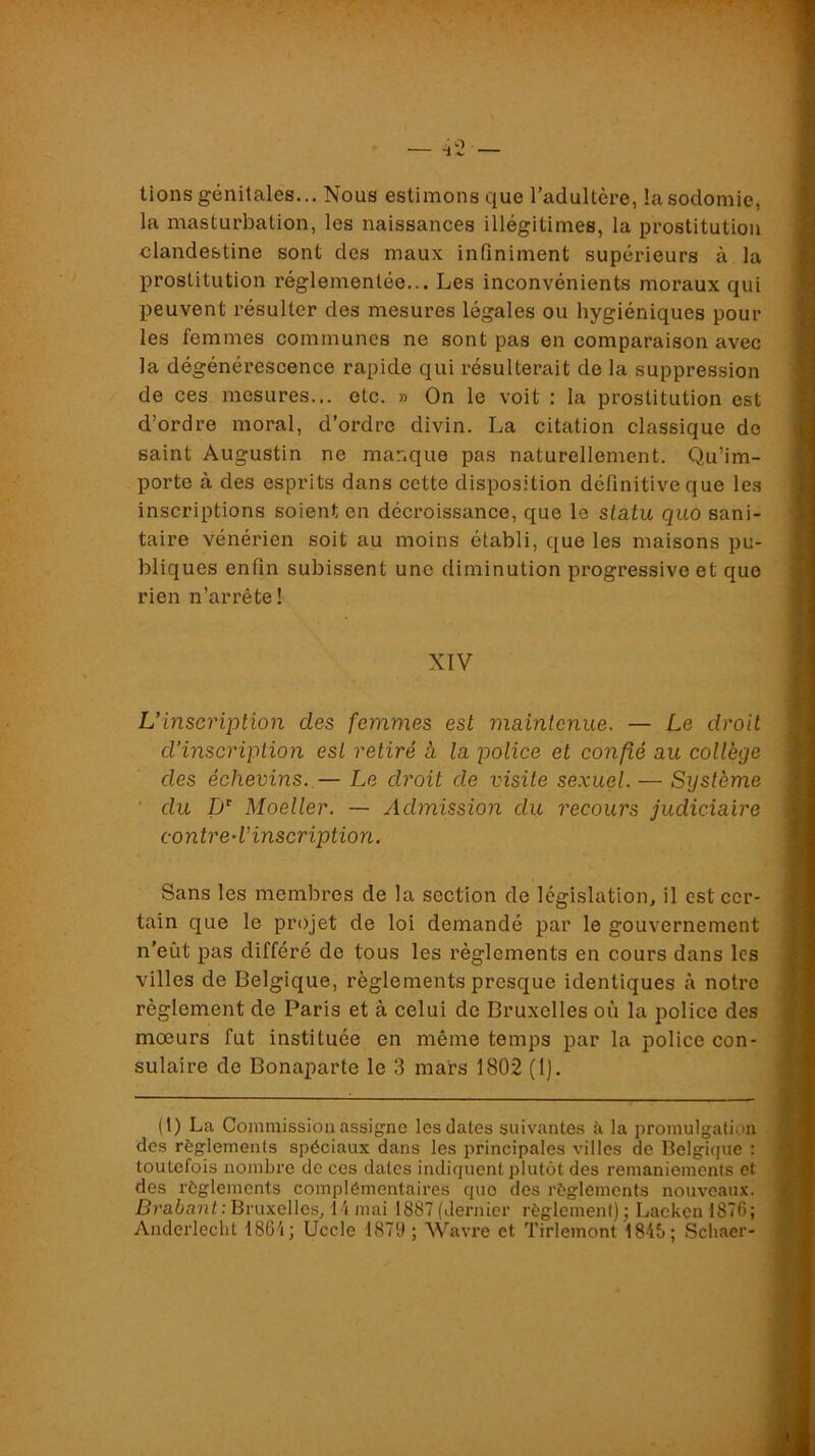 lions génitales... Nous estimons que l’adultère, la sodomie, la masturbation, les naissances illégitimes, la prostitution clandestine sont des maux infiniment supérieurs à la prostitution réglementée... Les inconvénients moraux qui peuvent résulter des mesures légales ou hygiéniques pour les femmes communes ne sont pas en comparaison avec la dégénérescence rapide qui résulterait de la suppression de ces mesures... etc. » On le voit : la prostitution est d’ordre moral, d’ordre divin. La citation classique de saint Augustin ne manque pas naturellement. Qu’im- porte à des esprits dans cette disposition définitive que les inscriptions soient en décroissance, que le statu quo sani- taire vénérien soit au moins établi, que les maisons pu- bliques enfin subissent une diminution progressive et que rien n’arrête! XIV L’inscription des femmes est maintenue. — Le droit d’inscription est retiré à la police et confié au collège des échevins. — Le droit de visite sexuel. — Sijstème ' du 1)^ Moeller. — Admission du recours judiciaire contred’inscription. Sans les membres de la section de législation, il est cer- tain que le projet de loi demandé par le gouvernement n’eût pas différé de tous les règlements en cours dans les villes de Belgique, règlements presque identiques à notre règlement de Paris et à celui de Bruxelles où la police des moeurs fut instituée en même temps par la police con- sulaire de Bonaparte le 3 mars 1802 (1). (1) La Commission assigne les dates suivantes à la promulgation des règlements spéciaux dans les principales villes de Belgique : toutefois nombre de ces dates indiquent plutôt des remaniements et des règlements complémentaires quo des règlements nouveaux. Brabant : Bruxelles, 14 mai 1887 (dernier règlement) ; Lacken 1876; Anderlecht 1864; Uccle 1879; Wavi’e et Tirlemont 1846; Schaer-