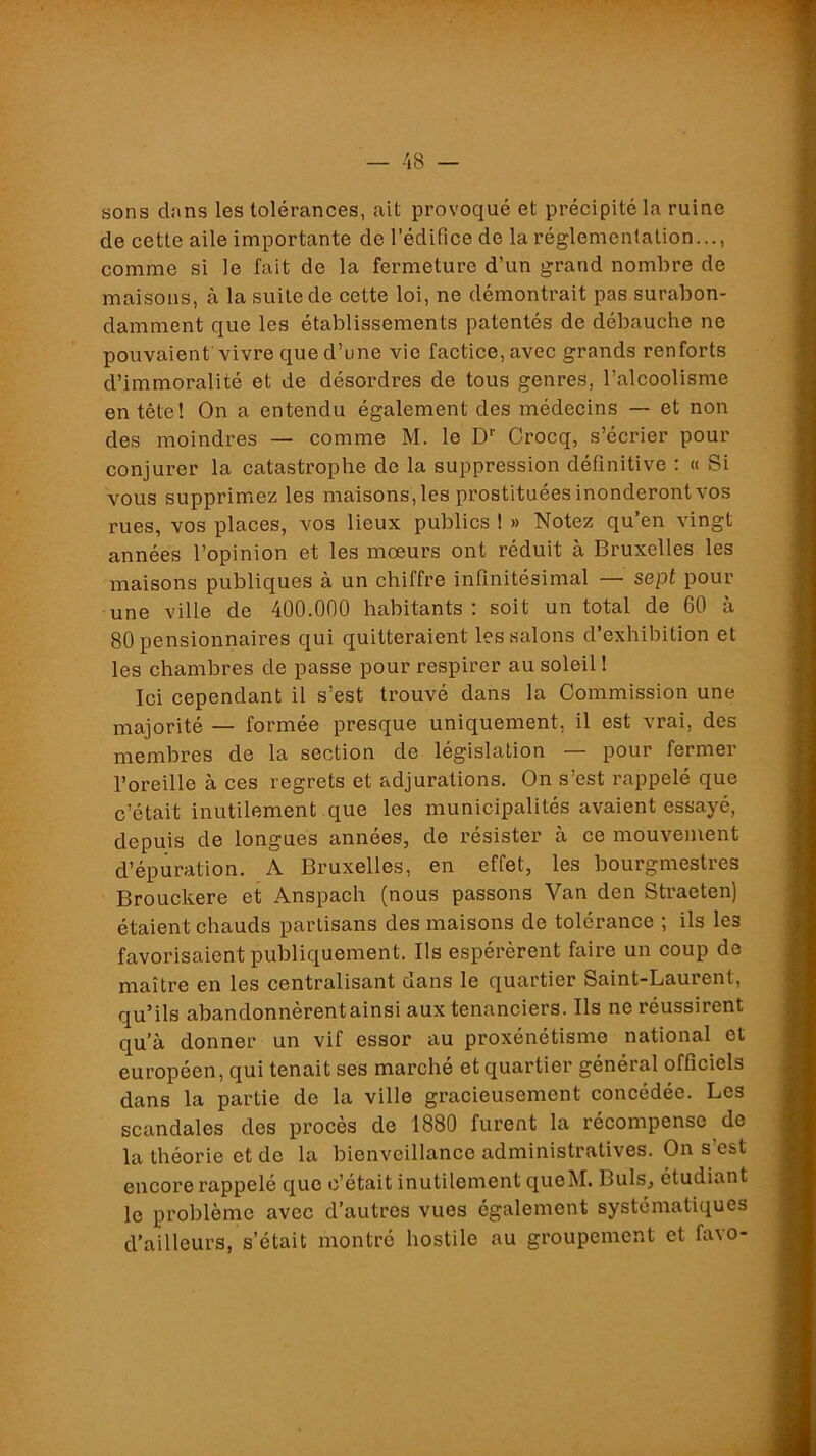 sons dans les tolérances, ait provoqué et précipité la ruine de cette aile importante de l’édifice de la réglementation..., comme si le fait de la fermeture d’un grand nombre de maisons, à la suite de cette loi, ne démontrait pas surabon- damment que les établissements patentés de débauche ne pouvaient vivre que d’une vie factice, avec grands renforts d’immoralité et de désordres de tous genres, l’alcoolisme en tête! On a entendu également des médecins — et non des moindres — comme M. le D Crocq, s’écrier pour conjurer la catastrophe de la suppression définitive : « Si vous supprimez les maisons, les prostituées inonderont vos rues, vos places, vos lieux publics ! » Notez qu’en vingt années l’opinion et les moeurs ont réduit à Bruxelles les maisons publiques à un chiffre infinitésimal — sept pour une ville de 400.000 habitants: soit un total de 60 à 80 pensionnaires qui quitteraient les salons d’exhibition et les chambres de passe pour respirer au soleil ! Ici cependant il s’est trouvé dans la Commission une majorité — formée presque uniquement, il est vrai, des membres de la section de législation — pour fermer l’oreille à ces regrets et adjurations. On s’est rappelé que c’était inutilement que les municipalités avaient essayé, depuis de longues années, de résister à ce mouvement d’épuration. A Bruxelles, en effet, les bourgmestres Brouckere et Anspach (nous passons Van den Straeten) étaient chauds partisans des maisons de tolérance ; ils les favorisaient publiquement. Ils espérèrent faire un coup de maître en les centralisant dans le quartier Saint-Laurent, qu’ils abandonnèrent ainsi aux tenanciers. Ils ne réussirent qu’à donner un vif essor au proxénétisme national et européen, qui tenait ses marché et quartier général officiels dans la partie de la ville gracieusement concédée. Les scandales des procès de 1880 furent la récompense de la théorie et de la bienveillance administratives. On s’est encore rappelé que c’était inutilement queM. Buis, étudiant le problème avec d’autres vues également systématiques d’ailleurs, s’était montré hostile au groupement et favo-