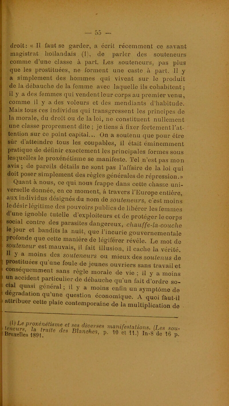 droit: » II faut se garder, a écrit récemment ce savant magistrat hollandais (1), de parler des souteneurs comme d’une classe à part. Les souteneurs, pas plus que les prostituées, ne forment une caste à part. II y a simplement des hommes qui vivent sur le produit de la débauche de la femme avec laquelle ils cohabitent ; il y a des femmes qui vendent leur corps au premier venu, comme il y a des voleurs et des mendiants d’habitude. Mais tous ces individus qui transgressent les principes de la morale, du droit ou de la loi, ne constituent nullement une classe proprement dite ; je liens à fixer fortement l’at- tention sur ce point capital... On a soutenu que pour être sûr d atteindre tous les coupables, il était éminemment pratique de définir exactement les principales formes sous lesquelles le proxénétisme se manifeste. Tel n’est pas mon avis ; de pareils détails ne sont pas l’affaire de la loi qui doit poser simplement des règles générales de répression.» Quant à nous, ce qui nous frappe dans cette chasse uni- verselle donnée, en ce moment, à travers l’Europe entière, aux individus désignés du nom de souteneurs, c'est moins le désir légitime des pouvoirs publics de libérer les femmes d’une ignoble tutelle d’exploiteurs et de protéger le corps social contre des parasites dangereux, chauffe-la-couche e jour et bandits la nuit, que l’incurie gouvernementale profonde que cette manière de légiférer révèle. Le mot de souteneur est mauvais, il fait illusion, il cache la vérité, f y a moins des souteneurs ou mieux des soutenus de prostituées qu’une foule de jeunes ouvriers sans travail et conséquemment sans règle morale de vie ; il y a moins un accident particulier de débauche qu’un fait d’ordre so- cia quasi général ; il y a moins enfin un symptôme de , egradation qu’une question économique. A quoi fâut-il I attribuer cette plaie contemporaine de la multiplication de manifestations. (Les sou- BSe;i89l P- In-8