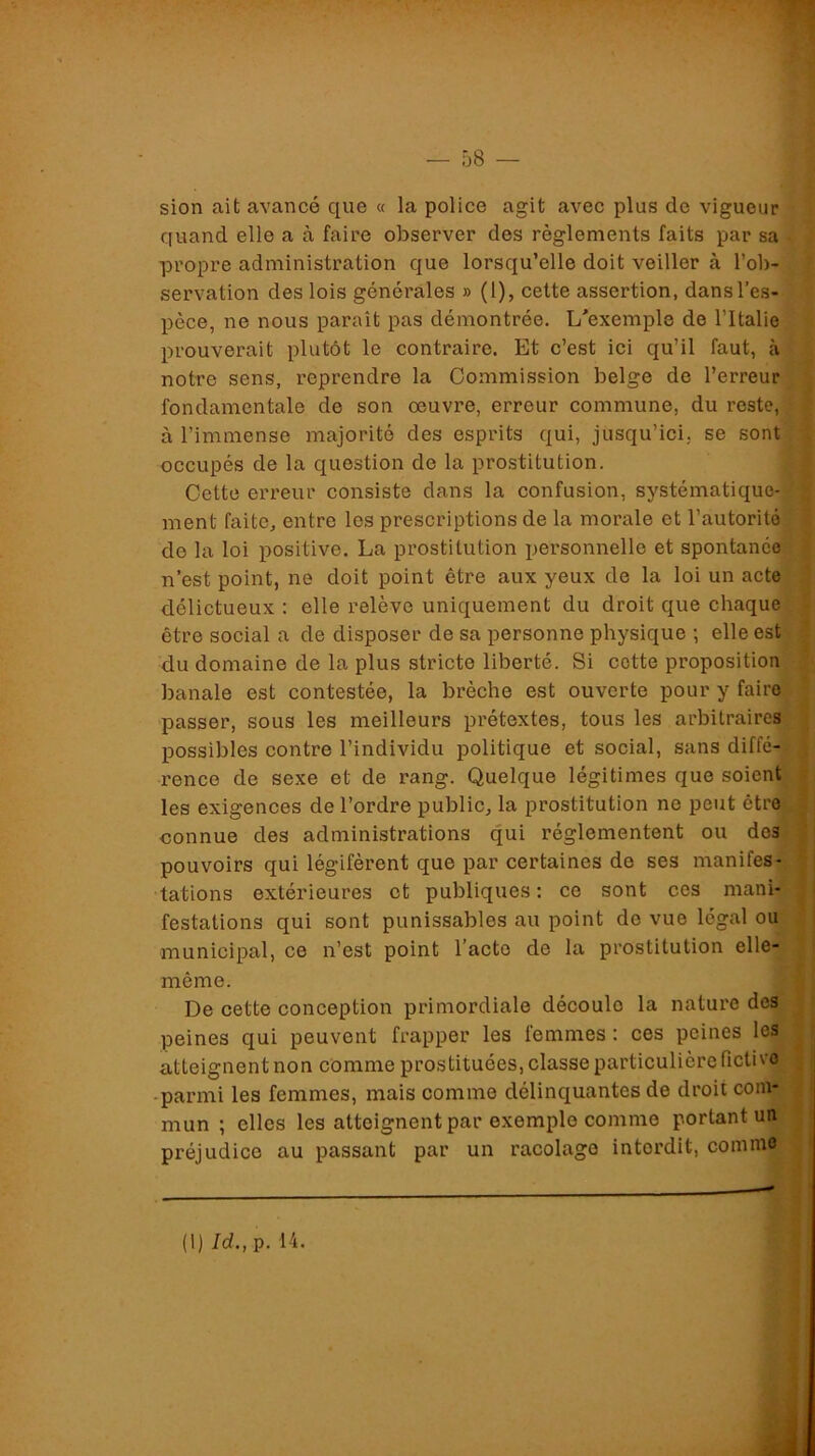 sion ait avance que « la police agit avec plus de vigueur « quand elle a à faire observer des règlements faits par sa ^ propre administration que lorsqu’elle doit veiller à l’ob- ÿj servation des lois générales » (1), cette assertion, dans l’es- % pèce, ne nous paraît pas démontrée. L'exemple de l’Italie prouverait plutôt le contraire. Et c’est ici qu’il faut, à ç, notre sens, reprendre la Commission belge de l’erreur | fondamentale de son œuvre, erreur commune, du reste, f à l’immense majorité des esprits qui, jusqu’ici, se sontf occupés de la question de la prostitution. 1 Cette erreur consiste dans la confusion, systématiquo-l ment faite, entre les prescriptions de la morale et l’autorité * de la loi j)ositive. La prostitution personnelle et spontanée j n’est point, ne doit point être aux yeux de la loi un acte ; délictueux : elle relève uniquement du droit que chaque^ i être social a de disposer de sa personne physique -, elle est ! du domaine de la plus stricte liberté. Si cotte propositions banale est contestée, la brèche est ouverte pour y fairoi passer, sous les meilleurs prétextes, tous les arbitraires f; possibles contre l’individu politique et social, sans diffé-IJ renco de sexe et de rang. Quelque légitimes que soientJBj les exigences de l’ordre public, la prostitution ne peut êtreHj connue des administrations qui réglementent ou des^H pouvoirs qui légifèrent que par certaines de ses manifes-^H tâtions extérieures et publiques: ce sont ces mani-HI festations qui sont punissables au point do vue légal ouM municipal, ce n’est point l’acte de la prostitution elle^B même. De cette conception primordiale découle la nature desjW peines qui peuvent frapper les femmes : ces peines le^ atteignent non comme prostituées, classe particulière fictiv^J • parmi les femmes, mais comme délinquantes de droit coin-Æ mun ; elles les atteignent par exemple comme portant ui^,j préjudice au passant par un racolage interdit, comm^JI