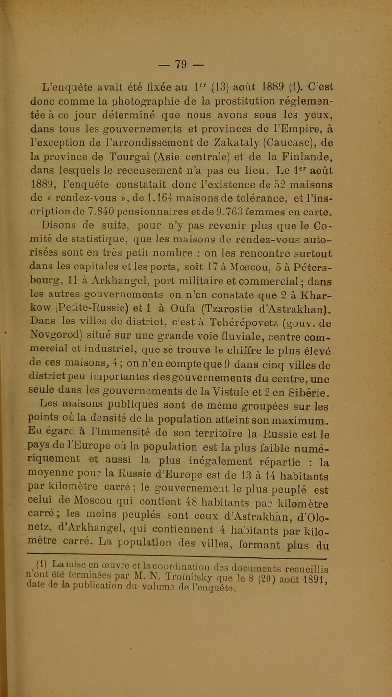 L’enquête avait été fixée au 1 (13) août 1889 (1). C’est donc comme la photographie de la prostitution réglemen- tée à ce jour déterminé que nous avons sous les yeux, dans tous les gouvernements et provinces de l’Empire, à l’exception de l’arrondissement de Zakataly (Caucase), de la province de Tourgaï (Asie centrale) et de la Finlande, dans lesquels le recensement n’a pas eu lieu. Le 1®'' août 1889, l’enquête constatait donc l’existence de 52 maisons de « rendez-vous », de 1.164 maisons de tolérance, et l’ins- cription de 7.840 pensionnaires et de 9.763 femmes en carte. Disons de suite, pour n’y pas revenir plus que le Co- mité de statistique, que les maisons de rendez-vous auto- risées sont en très petit nombre ; on les rencontre surtout dans les capitales et les ports, soit 17 à Moscou, 5 à Péters- bourg, 11 à Arkhangel, port militaire et commercial ; dans les autres gouvernements on n’en constate que 2 à Khar- kow (Petite-Russie) et 1 à Oufa (Tzarostie d’Astrakhan). Dans les villes de district, c’est à Tchérépovetz (gouv. de Novgorod) situé sur une grande voie fluviale, centre com- mercial et industriel, que se trouve le chiffre le plus élevé de ces maisons^ 4 ; on n’en compte que 9 dans cinq villes de district peu importantes des gouvernements du centre, une seule dans les gouveimements de la Vistule et 2 en Sibérie. Les maisons publiques sont de même groupées sur les points où la densité de la population atteint son maximum. Eu égard à l’immensité de son territoire la Russie est le pays de l’Europe où la population est la plus faible numé- riquement et aussi la plus inégalement répartie : la moyenne pour la Russie d’Europe est de 13 à 14 habitants par kilomètre carré; le gouvernement le plus peuplé est celui de Moscou qui contient 48 habitants par kilomètre carré; les moins peuplés sont ceux d’Astrakhan, d’Olo- netz, d’Arkhangel, qui contiennent 4 habitants par kilo- mètre carré. La population des villes, formant plus du en œuvre et la coordination des documents recueillis n ont été terrnmées par M. N. Troïniisky que le 8 (20) août 1891, date de la publication du volume de ^enquête.