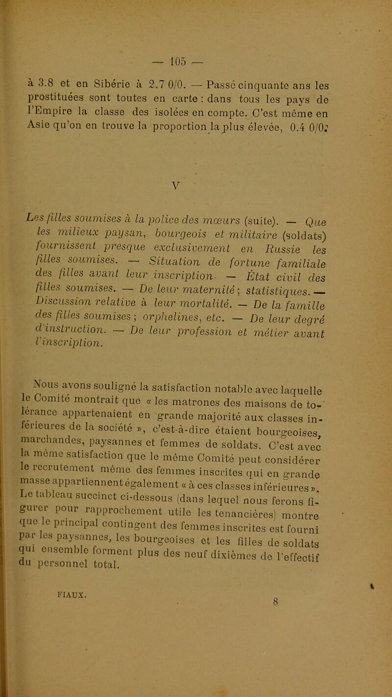 à 3.8 et en Sibérie à 2.7 0/0. — Passe cinquante ans les prostituées sont toutes en carte : dans tous les pays de l’Empire la classe des isolées en compte. O’est même en Asie qu’on en trouve la proportion la plus élevée, 0.4 0/0; V Les filles soumises à la police des mœurs (suite). — Que les milieux paysan^ bourgeois et militaire (soldats) fournissent presque exclusivement en Russie les filles soumises. — Situation de fortune familiale des filles avant leur inscription- — État civil des filles soumises. — De leur maternité ; statistiques. Discussion relative à leur mortalité. — De la famille des filles soumises ; orphelines, etc. — De leur degré d'instruction. — De leur profession et métier avant l'inscription. Nous avons souligné la satisfaction notable avec laquelle le Comité montrait que « les matrones des maisons de to-‘ lerance appartenaient en grande majorité aux classes in- ferieures de la société », c’est-à-dire étaient bourgeoises marchandes, paysannes et femmes de soldats. O’est avec la meme satisfaction que le même Comité peut considérer e recrutement même des femmes inscrites qui en grande masse appartiennent également « à ces classes inférieures » Le tableau succinct ci-dessous (dans lequel nous ferons fi- gurer pour rapprochement utile les tenancières) montre que e principal contingent des femmes inscrites est fourni par les paysannes, les bourgeoises et les filles de soldats qui ensemble forment plus des neuf dixièmes de l’effectif du personnel total. oiiectii fiaux. 8