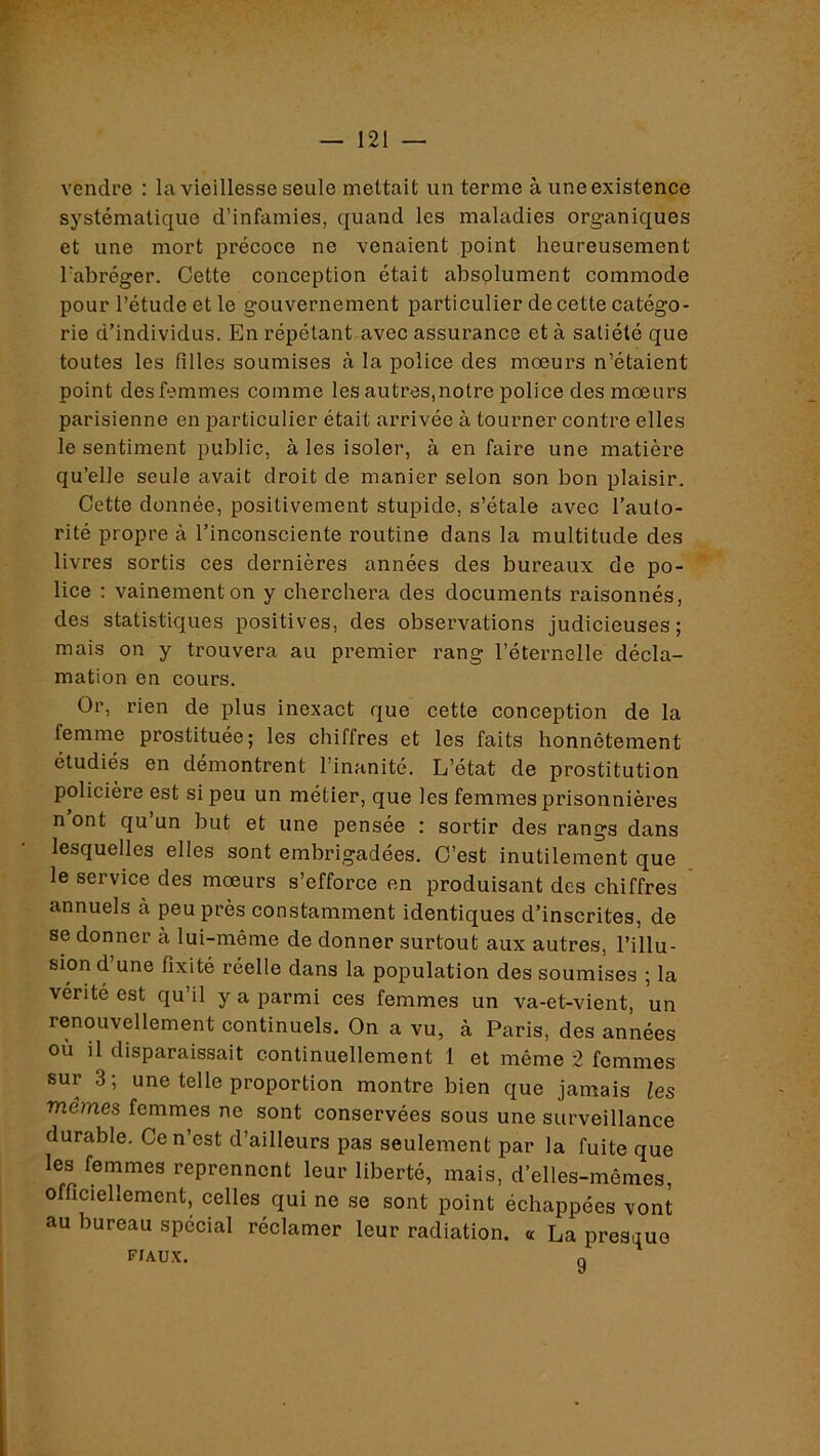 vendre : la vieillesse seule mettait un terme à une existence systématique d’infamies, quand les maladies organiques et une mort précoce ne venaient point heureusement l’abréger. Cette conception était absolument commode pour l’étude et le gouvernement particulier de cette catégo- rie d’individus. En répétant avec assurance et à satiété que toutes les filles soumises à la police des mœurs n’étaient point des femmes comme les autres,notre police des mœurs parisienne en particulier était arrivée à tourner contre elles le sentiment public, à les isoler, à en faire une matière qu’elle seule avait droit de manier selon son bon plaisir. Cette donnée, positivement stupide, s’étale avec l’auto- rité propre à l’inconsciente routine dans la multitude des livres sortis ces dernières années des bureaux de po- lice : vainement on y cherchera des documents raisonnés, des statistiques positives, des observations judicieuses; mais on y trouvera au premier rang l’éternelle décla- mation en cours. Or, rien de plus inexact que cette conception de la femme prostituée; les chiffres et les faits honnêtement étudiés en démontrent l’inanité. L’état de prostitution policière est si peu un métier, que les femmes prisonnières n ont qu’un but et une pensée : sortir des rangs dans lesquelles elles sont embrigadées. C’est inutilement que le service des mœurs s’efforce en produisant des chiffres annuels à peu près constamment identiques d’inscrites, de se donner à lui-même de donner surtout aux autres, l’illu- sion d’une fixité réelle dans la population des soumises ; la vérité est qu’il y a parmi ces femmes un va-et-vient, un renouvellement continuels. On a vu, à Paris, des années où il disparaissait continuellement 1 et même 2 femmes sur 3; une telle proportion montre bien que jamais les mêmes femmes ne sont conservées sous une surveillance durable. Ce n’est d’ailleurs pas seulement par la fuite que les femmes reprennent leur liberté, mais, d’elles-mêmes, officiellement, celles qui ne se sont point échappées vont au bureau spécial réclamer leur radiation, a La presque FIAUX. n