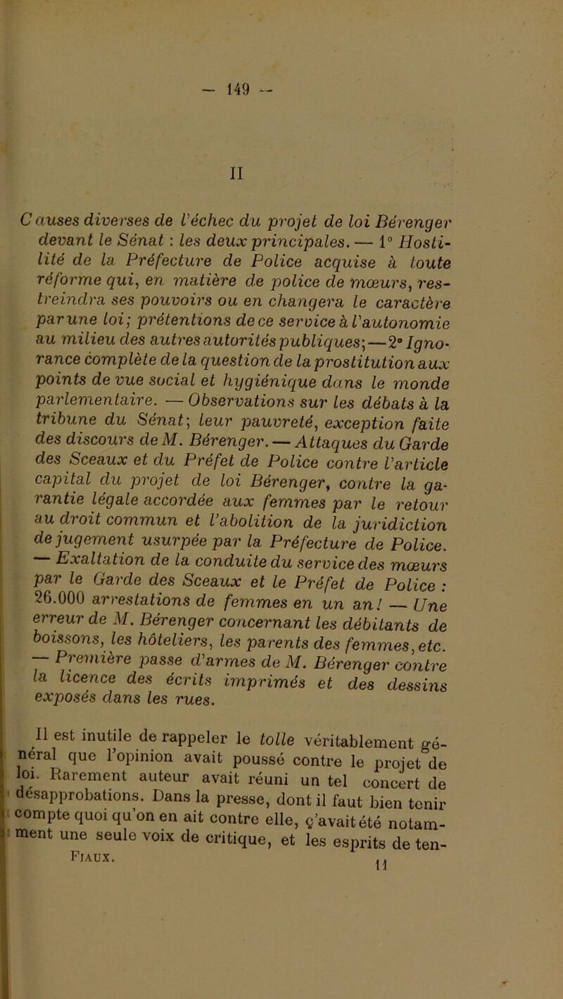 II C auses diverses de l'échec du projet de loi Bérenger devant le Sénat : les deux principales. — 1° Hosti- lité de la. Préfecture de Police acquise à toute réforme qui, en matière de police de mœurs, res- treindra ses pouvoirs ou en changera le caractère par une loi; prétentions de ce service k l'autonomie au milieu des autres autorités publiques;—Igno- rance complète delà question de la prostitution aux points de vue social et hygiénique dans le monde parlementaire. — Observations sur les débats à la tribune du Sénat; leur pauvreté, exception faite des discours de M. Bérenger. — Attaques du Garde des Sceaux et du Préfet de Police contre l'article capital du projet de loi Bérenger, contre la ga- rantie legale accordée aux femmes par le retour I au droit commun et l abolition de la juridiction de jugement usurpée par la Préfecture de Police. Exaltation de la conduite du service des mœurs par le Garde des Sceaux et le Préfet de Police : 26.000 arrestations de femmes en un an! — Une erreur de M. Bérenger concernant les débitants de boissons, les hôteliers, les parents des femmes, etc. P? entière passe d'armes de M. Bérenger contre la licence des écrits imprimés et des dessins exposés dans les rues. Il est inutile de rappeler le toile véritablement gé- I neral que 1 opinion avait poussé contre le projet de j loi. Rarement auteur avait réuni un tel concert de i désapprobations. Dans la presse, dont il faut bien tenir » compte quoi qu’on en ait contre elle, ç’avaitété notam- ? ment une seule voix de critique, et les esprits de ten- T?r A TT V