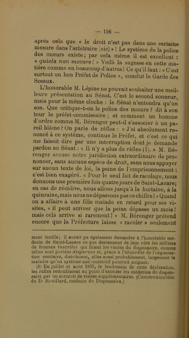 apres cela que « le droit n’est pas dans une certaine mesure dans l’arbitraire (sic) » ! Le système de la police des mœurs existe; par cela même il est excellent ; « quieta, non movere! » Voilà la sagesse en cette ma- tière comme en beaucoup d’autres ! Ce qu’il faut : « C’est surtout un bon Préfet de Police », conclut le Garde des Sceaux. L’honorable M. Lépine ne pouvait souhaiter une meil- leure présentation au Sénat. C’est le second sonneur, mais pour la même cloche : le Sénat n’entendra qu’un son. Que critique-t-on la police des mœurs ? dit à son tour le préfet-commissaire ; et comment un homme d ordre comme M. Bérenger peut-il s’associer à un pa- reil blâme? On parle de rafles : « J’ai absolument re- noncé à ce système, continue le Préfet, et c’est ce qui me faisait dire par une interruption dont je demande pardon au Sénat ; « Il n’y a plus de rafles (1). » M. Bé- renger accuse notre juridiction extraordinaire de pro- noncer, sans aucune espèce de droit, sans nous appuyer sur aucun texte de loi, la peine de l’emprisonnement : c’est bien exagéré. « Pour le seul fait de racolage, nous donnons une première fois quatre jours de Saint-Lazare; en cas de récidive, nous allons jusqu’à la huitaine, à la quinzaine,mais nous ne dépassons pas ce chiffre ! » Quand on a affaire à une fille malade en retard pour ses vi- sites, « il peut arriver que la peine dépasse un mois ! mais cela arrive si rarement 1 » M. Bérenger prétend encore que la Préfecture laisse « racoler » seulement meut inutile; il aurait pu également demander à l’honorable mé- decin de Saint-Lazare ce que deviennent de leur côté les milliers de femmes inscrites qui fuient les visites du dispensaire, comme telles sont portées disparues et, grâce à l’absurdité de l’organisa- tion sanitaire, distribuent, elles aussi probablement, largement la maladie qu’un système anti-coercitif pourrait soigner. (1) En juillet et août 1895, le lendemain de cette déclaration, les rafles redoublaient au point d’excéder les médecins du dispen- saire par un surcroît de visites supplémentaires. (Commwi ica lion du Dr liouillard, médecin du Dispensaire.)