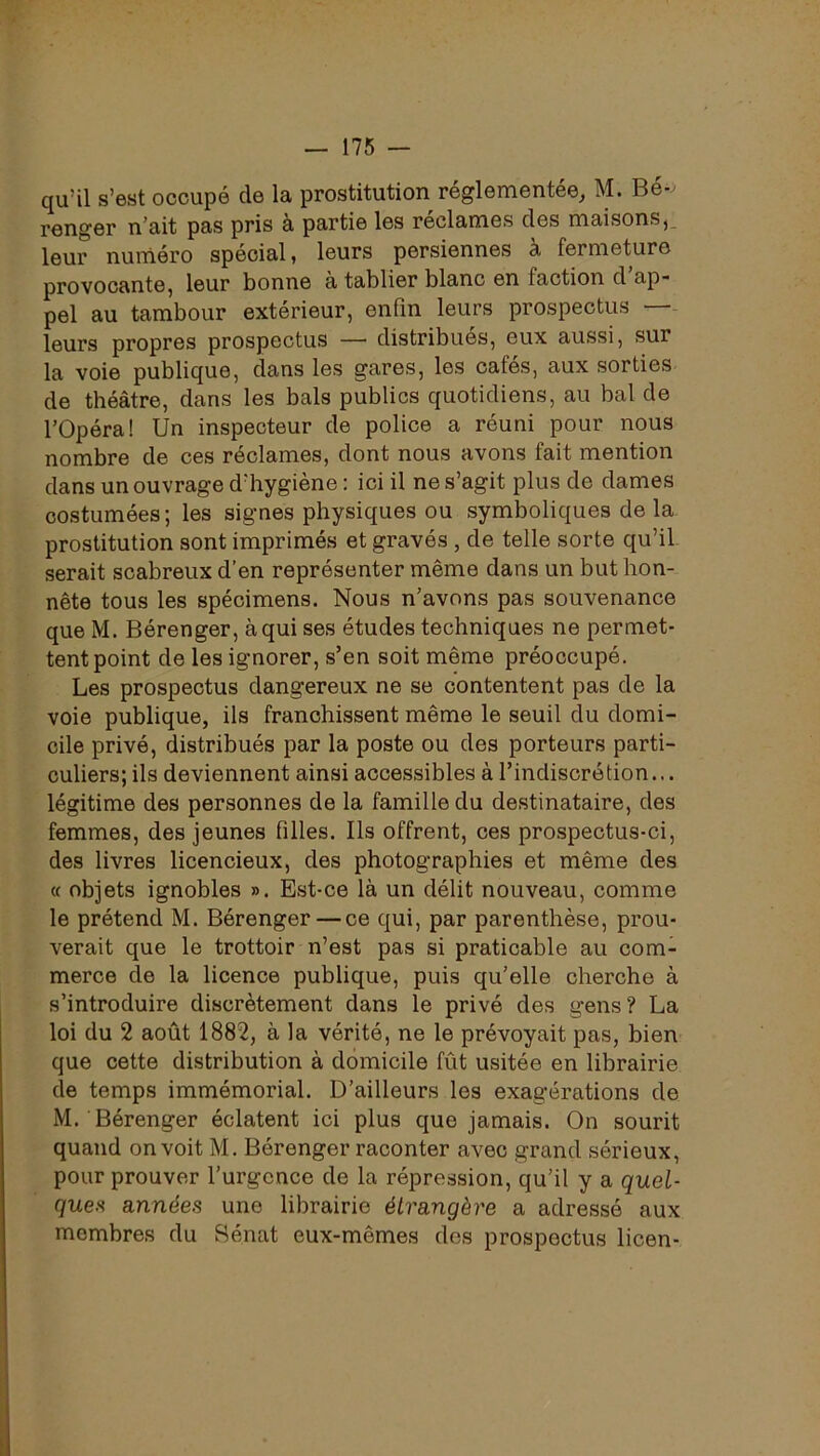 qu’il s’est occupé de la prostitution réglementée, M. Bé- renger n’ait pas pris à partie les réclames des maisons,, leur numéro spécial, leurs persiennes à fermeture provocante, leur bonne a tablier blanc en faction d ap- pel au tambour extérieur, enfin leurs prospectus —- leurs propres prospectus —■ distribues, eux aussi, sur la voie publique, dans les gares, les cafés, aux sorties de théâtre, dans les bals publics quotidiens, au bal de rOpéra! Un inspecteur de police a réuni pour nous nombre de ces réclames, dont nous avons fait mention dans un ouvrage d’hygiène : ici il ne s’agit plus de dames costumées; les signes physiques ou symboliques de la prostitution sont imprimés et gravés , de telle sorte qu’il serait scabreux d’en représenter même dans un but hon- nête tous les spécimens. Nous n’avons pas souvenance que M. Bérenger, à qui ses études techniques ne permet- tent point de les ignorer, s’en soit même préoccupé. Les prospectus dangereux ne se contentent pas de la voie publique, ils franchissent même le seuil du domi- cile privé, distribués par la poste ou des porteurs parti- culiers; ils deviennent ainsi accessibles à l’indiscrétion... légitime des personnes de la famille du destinataire, des femmes, des jeunes filles. Ils offrent, ces prospectus-ci, des livres licencieux, des photographies et même des « objets ignobles ». Est-ce là un délit nouveau, comme le prétend M. Bérenger — ce qui, par parenthèse, prou- verait que le trottoir n’est pas si praticable au com- merce de la licence publique, puis qu’elle cherche à s’introduire discrètement dans le privé des gens? La loi du 2 août 1882, à la vérité, ne le prévoyait pas, bien que cette distribution à domicile fût usitée en librairie de temps immémorial. D’ailleurs les exagérations de M. Bérenger éclatent ici plus que jamais. On sourit quand on voit M. Bérenger raconter avec grand sérieux, pour prouver l’urgence de la répression, qu’il y a quel- ques années une librairie étrangère a adressé aux membres du Sénat eux-mêmes des prospectus licen-