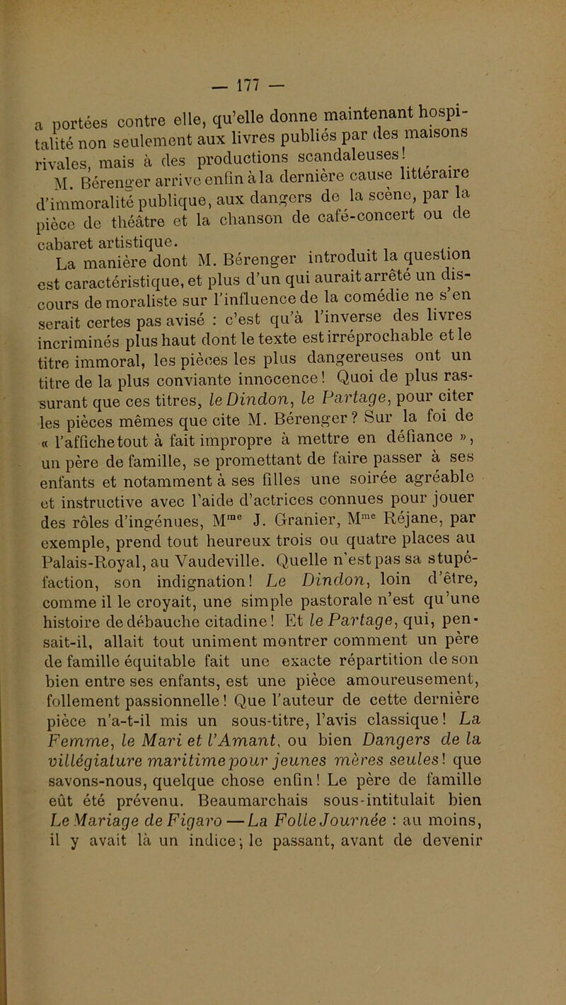 a portées contre elle, qu’elle donne maintenant hospi- talité non seulement aux livres publiés par des maisons rivales, mais à des productions scandaleuses ^ M. Bérenu'er arrive enfin à la dernière eause littéraire d’immoralité publique, aux dangers de la scène, par la pièce de théâtre et la ebanson de café-concert ou de cabaret artistique. , . , ,• La manière dont M. Bérenger introduit la question est caractéristique, et plus d’un qui aurait arrête un dis- cours de moraliste sur l’influence de la comédie ne s en serait certes pas avisé : c’est qu’à l’inverse des livres incriminés plus haut dont le texte est irréprochable et le titre immoral, les pièces les plus dangereuses ont un titre de la plus conviante innocence ! Quoi de plus ras- surant que ces titres, le Dindon, le Fartage, pour citer les pièces mêmes que cite M. Bérenger ? Sur la foi de « l’affiche tout à fait impropre à mettre en défiance », un père de famille, se promettant de faire passer à ses enfants et notamment à ses filles une soirée agréable et instructive avec l’aide d’actrices connues pour jouer des rôles d’ingénues, M*® J. Granier, Réjane, par exemple, prend tout heureux trois ou quatre places au Palais-Royal, au Vaudeville. Quelle n est pas sa stupé- faction, son indignation! Le Dindon, loin d’être, comme il le croyait, une simple pastorale n’est qu’une histoire de débauche citadine! Et le Partage, qui, pen- sait-il, allait tout uniment montrer comment un père de famille équitable fait une exacte répartition de son bien entre ses enfants, est une pièce amoureusement, follement passionnelle! Que l’auteur de cette dernière pièce n’a-t-il mis un sous-titre, l’avis classique ! La Femme, le Mari et VAmant, ou bien Dangers de la villégiature maritime pour jeunes mères seules', que savons-nous, quelque chose enfin! Le père de famille eût été prévenu. Beaumarchais sous-intitulait bien Le Mariage de Figaro—La Folle Journée ; au moins, il y avait là un indice ; le passant, avant de devenir