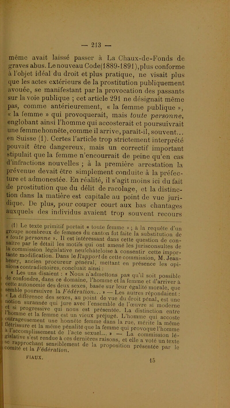 même avait laissé passer à La Chaux-de-Fonds de graves abus. Le nouveau Code(1889-1891),plus conforme à l'objet idéal du droit et plus pratique, ne visait plus que les actes extérieurs de la prostitution publiquement avouée, se manifestant par la provocation des passants sur la voie publique ; cet article 291 ne désignait même pas, comme antérieurement, « la femme publique », (c la femme » qui provoquerait, mais toute personne, englobant ainsi l’homme qui accosterait et poursuivrait une femmehonnête,comme il arrive, paraît-il, souvent, en Suisse (1). Certes l’article trop strictement interprété pouvait être dangereux, mais un correctif important stipulait que la femme n’encourrait de peine qu’en cas d infractions nouvelles ; à la première arrestation la prévenue devait être simplement conduite à la préfec- ture et admonestée. En réalité, il s’agit moins ici du fait de prostitution que du délit de racolage, et la distinc- tion dans la matière est capitale au point de vue juri- dique. De plus, pour couper court aux bas chantages auxquels des individus avaient trop souvent recours (1) Le texte primitif portait « toute femme » ; à la requête d’un groupe nombreux de femmes du canton fut faite la substitution de B toute personne ». Il est intéressant dans cette question de con- naître par le détail les motifs qui ont amené les jurisconsultes de a commission legi^ative neufchàteloise à consentir cette impor- tante modification. Dans le Rapport de cette commission, M. Jean- henry, ancien procureur général, mettant en présence les opi- nions contradictoires, concluait ainsi ; ^ di^saient : « Nous n’admettons pas qu’il soit possible ïpftn domaine, 1 homme et la femme et d’arriver à semhtt des deux sexes, basée sur leur égalité morale, que fl n Fédération... » - Les autres répondaient : noVfnn Pdnal, est une notion surannée qui jure avec 1 ensemble de l’œuvre si moderne présentée. La distinction entre i nomme et la femme est un vieux préjugé. L’homme oui aerncito Urageusement une honnête femme dans la rue, mérite la même r ^ pénalité que la femme qui provoque l’homme raSir”',”' 1” ‘ • - La commissiTlé- g lative 8 est rendue à ces dernières raisons, et elle a volé un texte fiaux. 15