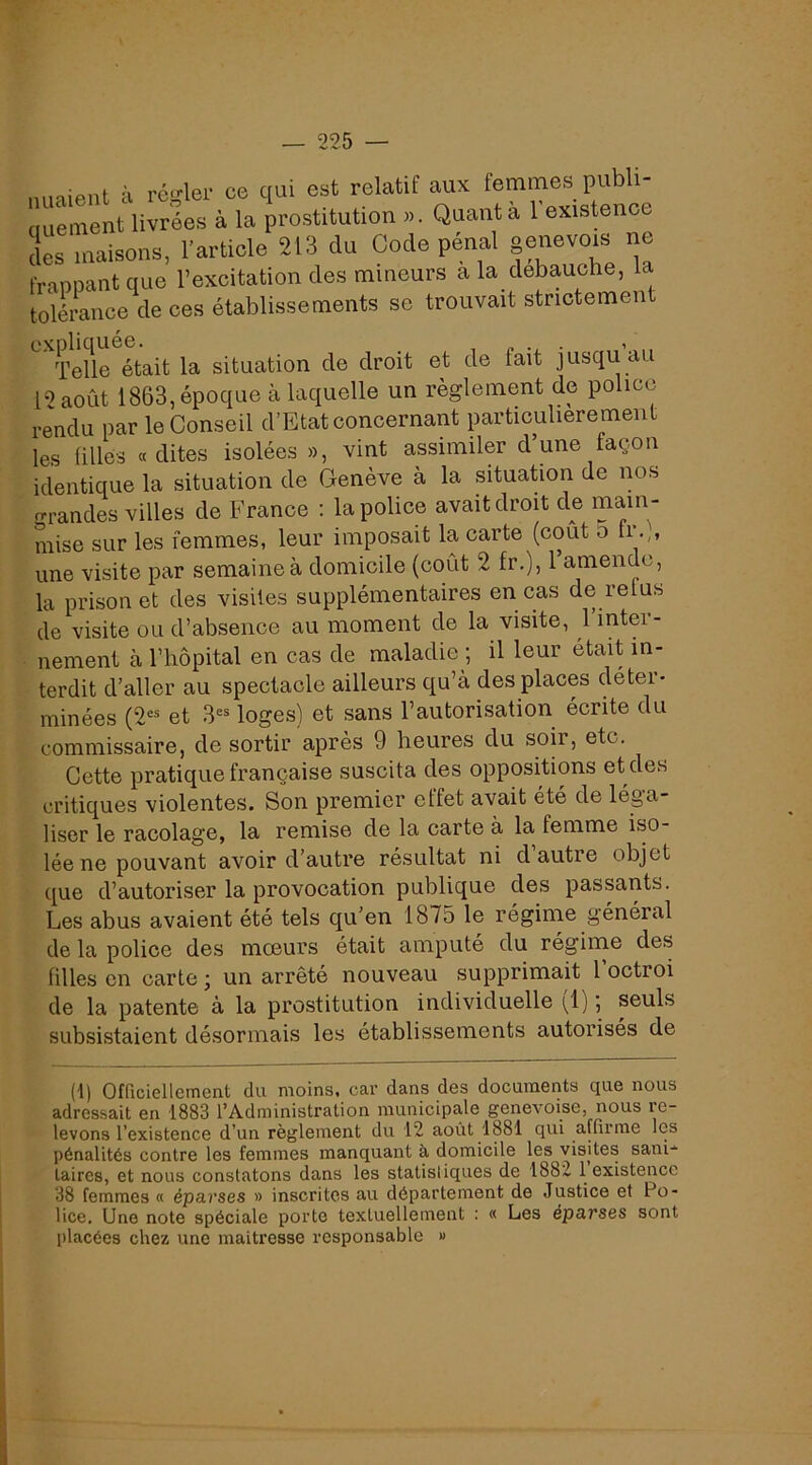 nuaient à régler ce qui est relatif aux femmes pubU- (luement livrées à la prostitution », Quanta 1 existence lies maisons, l’article 213 du Code pénal genevois ne fr-iDDant que l’excitation des mineurs a la débauché, la tolérance^ ces établissements se trouvait strictement Telle était la situation de droit et de fait jusqu au 1-^août 1863, époque à laquelle un règlement de police rendu par le Conseil d’Etat concernant particulièrement les filles «dites isolées », vint assimiler dune façon identique la situation de Genève à la situation de nos orandes villes de France : la police avait droit de main- mise sur les femmes, leur imposait la carte (coût o fi une visite par semaine à domicile (coût 2 fr.), 1 amende, la prison et des visites supplémentaires en cas de relus de visite ou d’absence au moment de la visite, 1 intei- nement à l’hôpital en cas de maladie ; il leur était in- terdit d’aller au spectacle ailleurs qu’à des places détei- minées (2“ et 3®® loges) et sans l’autorisation écrite du commissaire, de sortir après 9 heures du soir, etc. Cette pratique française suscita des oppositions et des critiques violentes. Son premier effet avait été de léga- liser le racolage, la remise de la carte à la femme iso- lée ne pouvant avoir d’autre résultat ni d autre objet que d’autoriser la provocation publique des passants. Les abus avaient été tels qu’en 1875 le régime général de la police des mœurs était amputé du régime des filles en carte j un arrêté nouveau supprimait 1 octroi de la patente à la prostitution individuelle (^1) ; seuls subsistaient désormais les établissements autorisés de (1) Ofriciellement du moins, car dans des documents que nous adressait en 1883 l’Administration municipale genevoise, nous re- levons Texistence d’un règlement du 12 août 1881 qui affirme les pénalités contre les femmes manquant à domicile les visites sani- taires, et nous constatons dans les statistiques de 1882 1 existence 38 femmes « éparses » inscrites au département de Justice et Po- lice. Une note spéciale porte textuellement ; « Les éparses sont placées chez une maîtresse responsable »