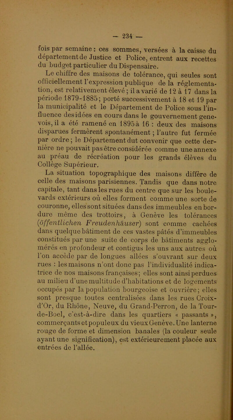 fois par semaine : ces sommes, versées à la caisse du département de Justice et Police, entrent aux recettes du budget particulier du Dispensaire. Le chiffre des maisons de tolérance, qui seules sont officiellement 1 expression publique de la réglementa- tion, est relativement élevé ; il a varié de 12 à 17 dans la période 1879-1885; porté successivement à 18 et 19 par la municipalité et le Département de Police sous l’in- fluence des idées en cours dans le gouvernement gene- vois, il a été ramené en 1895à 16 : deux des maisons disparues fermèrent spontanément ; l’autre fut fermée par ordre ; le Département dut convenir que cette der- nière ne pouvait pas être considérée comme une annexe au préau de récréation pour les grands élèves du Collège Supérieur. La situation topographique des maisons diffère de celle des maisons parisiennes. Tandis que dans notre capitale, tant dans les rues du centre que sur les boule- vards extérieurs où elles forment comme une sorte de couronne, elles sont situées dans des immeubles en bor- dure même des trottoirs, à Genève les tolérances {ôffentliclien Freudenlmuser) sont comme cachées dans quelque bâtiment de ces vastes pâtés d’immeubles constitués par une suite de corps de bâtiments agglo- mérés en profondeur et contigus les uns aux autres où l’on accède par de longues allées s’ouvrant sur deux rues : les maisons n’ont donc pas l’individualité indica- trice de nos maisons françaises; elles sont ainsi perdues au milieu d’une multitude d’habitations et de logements occupés par la population bourgeoise et ouvrière; elles sont presque toutes centralisées dans les rues Croix- d’Or, du Rhône, Neuve, du Grand-Perron, de la Tour- de-Boel, c’est-à-dire dans les quartiers « passants », commerçants et populeux du vieux Genève. Une lanterne rouge de forme et dimension banales (la couleur seule ayant une signification), est extérieurement placée aux entrées de l’allée.