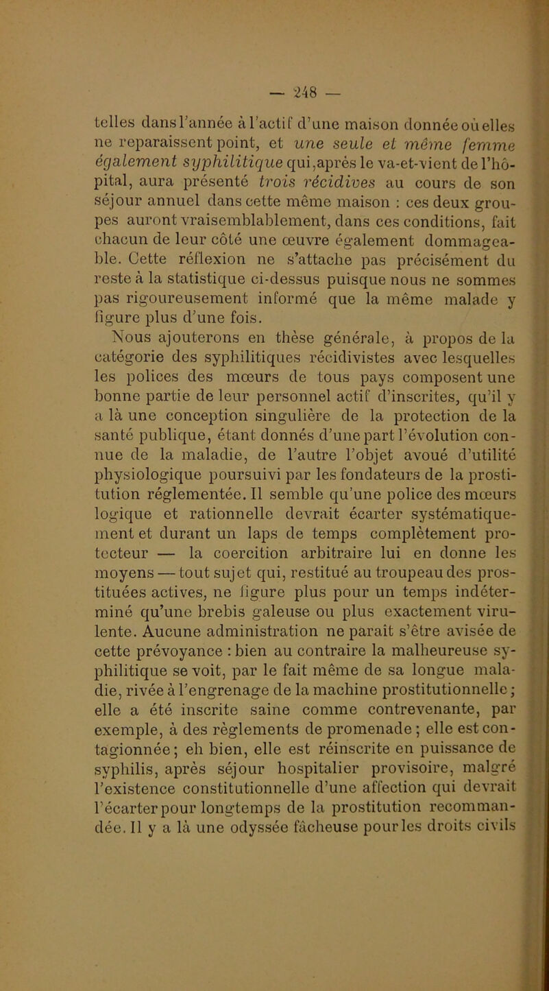 — 248 — telles dans l’année à l’actif d’une maison donnée où elles ne reparaissent point, et une seule et même femme également syphilitique qui,après le va-et-vient de l’hô- pital, aura présenté trois récidives au cours de son séjour annuel dans cette même maison : ces deux grou- pes auront vraisemblablement, dans ces conditions, fait chacun de leur côté une oeuvre également dommagea- ble. Cette réflexion ne s’attache pas précisément du reste à la statistique ci-dessus puisque nous ne sommes pas rigoureusement informé que la même malade y ligure plus d’une fois. Nous ajouterons en thèse générale, à propos de la catégorie des syphilitiques récidivistes avec lesquelles les polices des mœurs de tous pays composent une bonne partie de leur personnel actif d’inscrites, qu’il y a là une conception singulière de la protection de la santé publique, étant donnés d’une part l’évolution con- nue de la maladie, de l’autre l’objet avoué d’utilité physiologique poursuivi par les fondateurs de la prosti- tution réglementée. Il semble qu’une police des mœurs logique et rationnelle devrait écarter systématique- ment et durant un laps de temps complètement pro- tecteur — la coercition arbitraire lui en donne les moyens — tout sujet qui, restitué au troupeau des pros- tituées actives, ne ligure plus pour un temps indéter- miné qu’une brebis galeuse ou plus exactement viru- lente. Aucune administration ne paraît s’être avisée de cette prévoyance : bien au contraire la malheureuse sy- philitique se voit, par le fait même de sa longue mala- die, rivée à l’engrenage de la machine prostitutionnelle ; elle a été inscrite saine comme contrevenante, par exemple, à des règlements de promenade ; elle est con- tagionnée; eh bien, elle est réinscrite en puissance de syphilis, après séjour hospitalier provisoire, malgré l’existence constitutionnelle d’une affection qui devrait l’écarter pour longtemps de la prostitution recomman- dée. 11 y a là une odyssée fâcheuse pour les droits civils