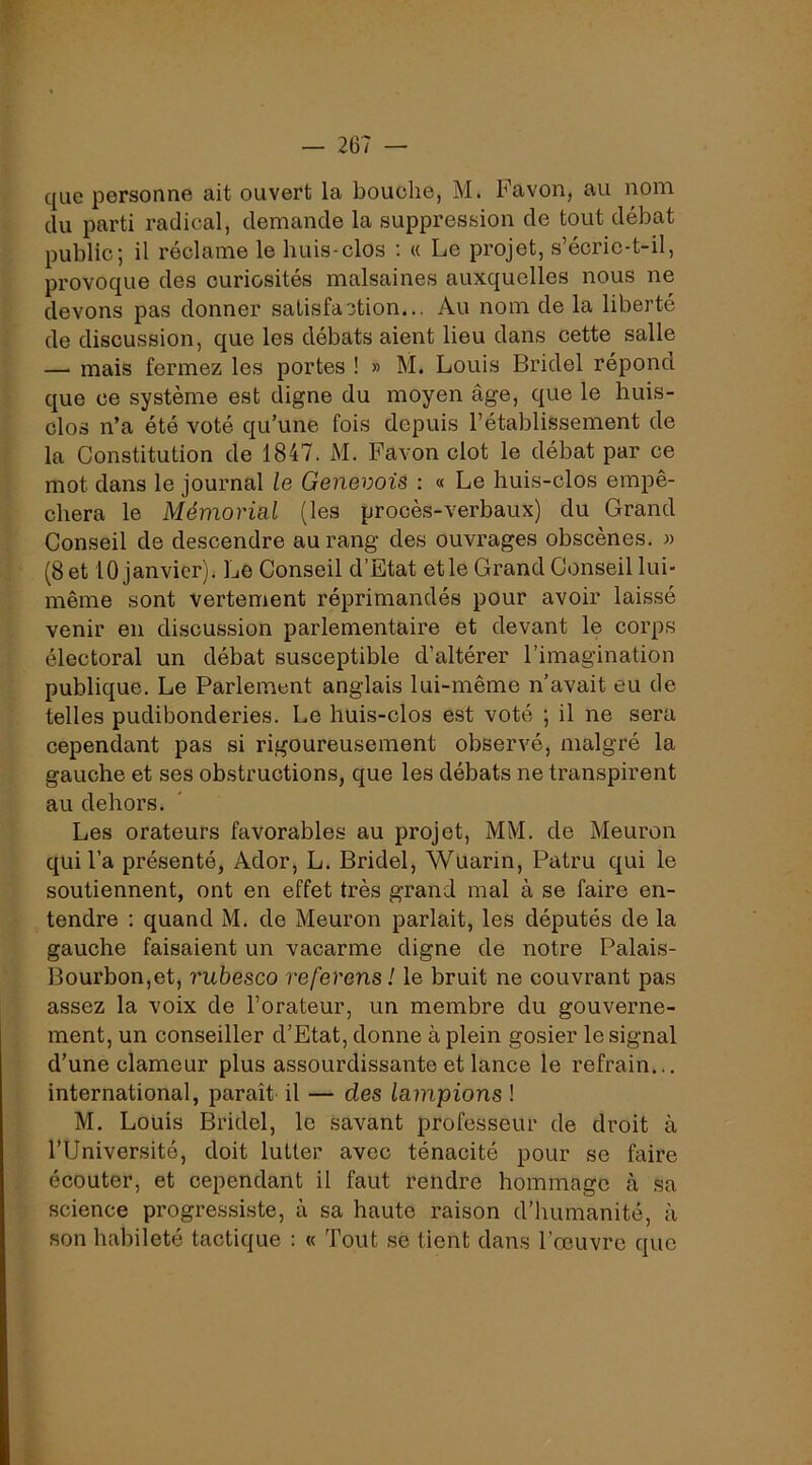 que personne ait ouvert la bouche, M. Favon, au nom du parti radical, demande la suppression de tout débat public; il réclame le huis-clos ; « Le projet, s’écric-t-il, provoque des curiosités malsaines auxquelles nous ne devons pas donner satisfaction... Au nom de la liberté de discussion, que les débats aient lieu dans cette salle — mais fermez les portes ! » M. Louis Bridel répond que ce système est digne du moyen âge, que le huis- clos n’a été voté qu’une fois depuis l’établissement de la Constitution de 1847. M. Favon dot le débat par ce mot dans le journal le Genevois : « Le huis-clos empê- chera le Mémorial (les procès-verbaux) du Grand Conseil de descendre au rang des ouvrages obscènes. « (8et 10 janvier). Le Conseil d’Etat etle Grand Conseil lui- même sont vertement réprimandés pour avoir lais.sé venir en discussion parlementaire et devant le corps électoral un débat susceptible d’altérer l’imagination publique. Le Parlement anglais lui-même n’avait eu de telles pudibonderies. Le huis-clos est voté ; il ne sera cependant pas si rigoureusement observé, malgré la gauche et ses ob.structions, que les débats ne transpirent au dehors. Les orateurs favorables au projet, MM. de Meuron qui l’a présenté, Ador, L. Bridel, Wuarin, Patru qui le soutiennent, ont en effet très grand mal à se faire en- tendre : quand M. de Meuron parlait, les députés de la gauche faisaient un vacarme digne de notre Palais- Bourbon,et, rubesco referons ! le bruit ne couvrant pas assez la voix de l’orateur, un membre du gouverne- ment, un conseiller d’Etat, donne à plein gosier le signal d’une clameur plus assourdissante et lance le refrain... international, paraît il — des lampions ! M. Louis Bridel, le savant professeur de droit à l’Université, doit lutter avec ténacité pour se faire écouter, et cependant il faut rendre hommage à sa science progressiste, à sa haute raison d’humanité, à son habileté tactique : « Tout se tient dans l’œuvre que