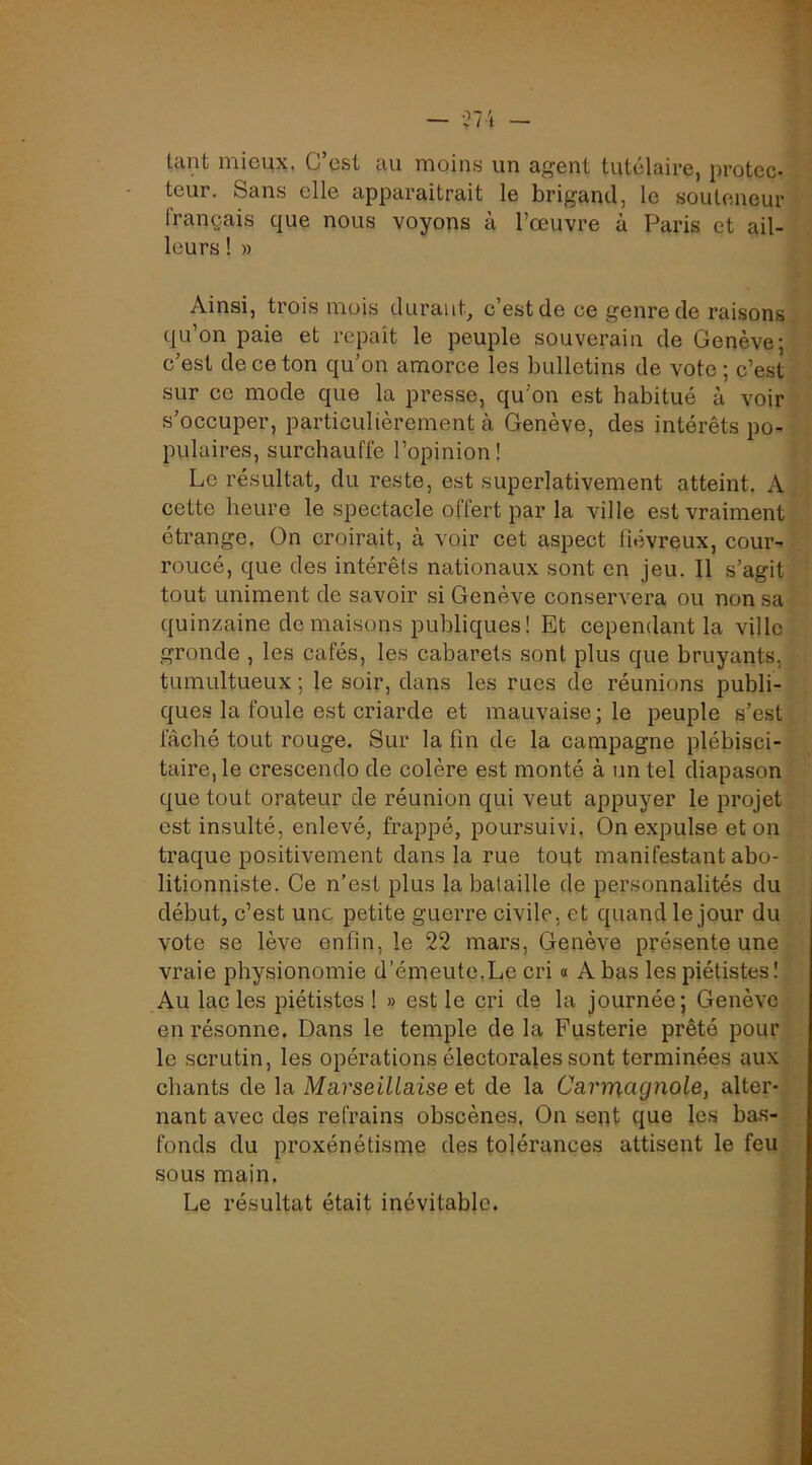 — -^7'» - tant mieux, C’est au moins un agent tutélaire, protec- teur. Sans elle apparaîtrait le brigand, le souteneur français que nous voyons à l’œuvre à Paris et ail- leurs ! » Ainsi, trois mois durauC c’est de ce genre de raisons qu’on paie et repaît le peuple souverain de Genève; e’est deeeton qu’on amorce les bulletins de vote ; c’est sur ce mode que la presse, qu’on est habitué à voir s’occuper, particulièrement à Genève, des intérêts po- pulaires, surchauffe l’opinion! Le résultat, du reste, est superlativement atteint. A cette heure le spectacle offert par la ville est vraiment étrange. On croirait, à voir cet aspect fiévreux, cour- roucé, que des intérêts nationaux sont en jeu. Il s’agit tout uniment de savoir si Genève conservera ou non sa quinzaine déniaisons publiques! Et cependant la ville gronde , les cafés, les cabarets sont plus que bruyants, tumultueux ; le soir, dans les rues de réunions publi- ques la foule est criarde et mauvaise; le peuple s’est fâché tout rouge. Sur la fin de la campagne plébisci- taire, le crescendo de colère est monté à un tel diapason que tout orateur de réunion qui veut appuyer le projet est insulté, enlevé, frappé, poursuivi, On expulse et on traque positivement dans la rue tout manifestant abo- litionniste. Ce n’est plus la bataille de personnalités du début, c’est une petite guerre civile, et quand le jour du vote se lève enfin, le 22 mars, Genève présente une vraie physionomie d’émeute,Le cri « A bas les piétistes! Au lac les piétistes ! » est le cri de la journée; Genève en résonne. Dans le temple de la Fusterie prêté pour le scrutin, les opérations électorales sont terminées aux chants de la Marseillaise et de la Carrnagnole, alter- nant avec des refrains obscènes. On sent que les bas- fonds du proxénétisme des tolérances attisent le feu sous main. Le résultat était inévitable.