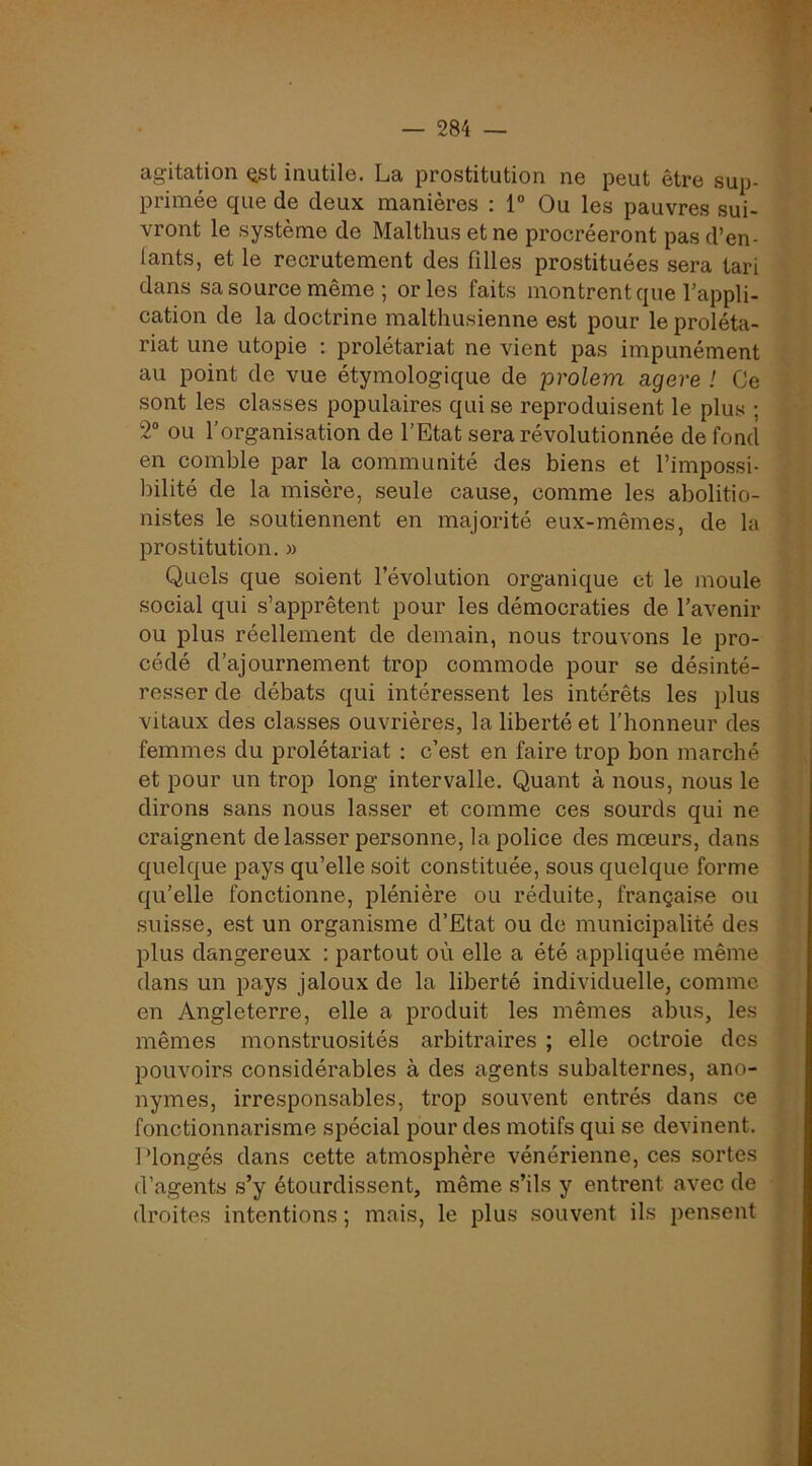 agitation Qst inutile. La prostitution ne peut être sup- ’ primée que de deux manières : T Ou les pauvres sui- • vront le système de Malthus et ne procréeront pas d’en- lants, et le recrutement des filles prostituées sera tari < dans sa source même ; or les faits montrent que l’appli- cation de la doctrine malthusienne est pour le proléta- ‘ ■ riat une utopie : prolétariat ne vient pas impunément i v au point de vue étymologique de prolem agere ! Ce ? sont les classes populaires qui se reproduisent le plus ; iv' 2“ ou l’organisation de l’Etat sera révolutionnée de fond » \ en comble par la communité des biens et l’impossi- ^ î bilité de la misère, seule cause, comme les abolitio- * S nistes le soutiennent en majorité eux-mêmes, de la prostitution. « j | Quels que soient l’évolution organique et le moule y i social qui s’apprêtent pour les démocraties de l’avenir [ j ou plus réellement de demain, nous trouvons le pro- I cédé d’ajournement trop commode pour se désinté- resser de débats qui intéressent les intérêts les plus : j i vitaux des classes ouvrières, la liberté et l’honneur des ; ] femmes du prolétariat : c’est en faire trop bon marché \ et pour un trop long intervalle. Quant à nous, nous le * dirons sans nous lasser et comme ces sourds qui ne | craignent de lasser personne, la police des moeurs, dans j: quelque pays qu’elle soit constituée, sous quelque forme | qu’elle fonctionne, plénière ou réduite, française ou suisse, est un organisme d’Etat ou de municipalité des ^ i plus dangereux : partout où elle a été appliquée même dans un pays jaloux de la liberté individuelle, comme I I en Angleterre, elle a produit les mêmes abus, les | ; mêmes monstruosités arbitraires ; elle octroie des c . IDOUVoirs considérables à des agents subalternes, ano- | ■ nymes, irresponsables, trop souvent entrés dans ce fonctionnarisme spécial pour des motifs qui se devinent, i j Plongés dans cette atmosphère vénérienne, ces sortes i î d’agents s’y étourdissent, même s’ils y entrent avec de i droites intentions; mais, le plus souvent ils pensent ’■ r'.