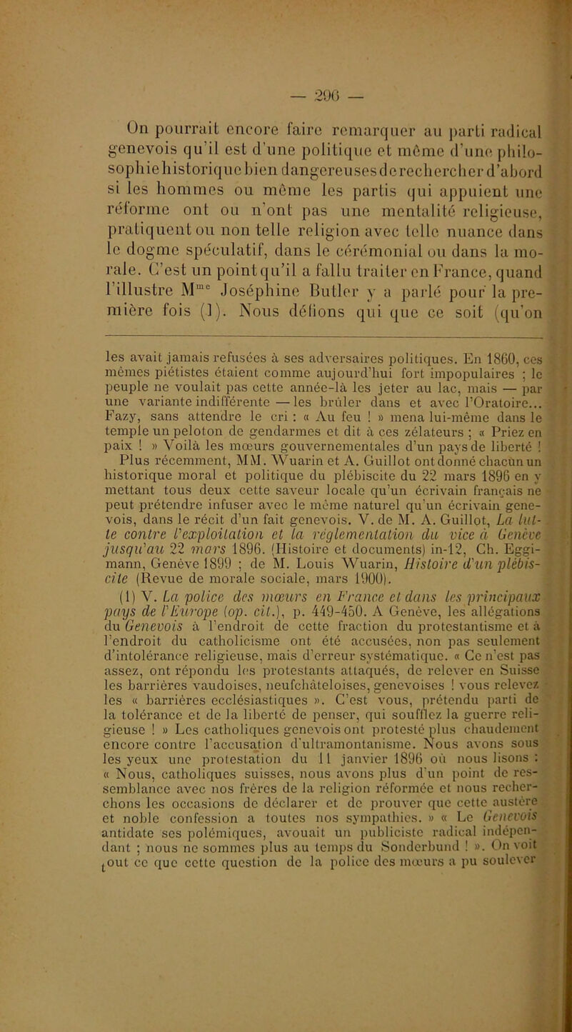 On pourrait encore faire remarquer au parti radical genevois qu’il est d’une politique et môme d’une philo- sophie liistori(|ue bien dangereuses de rechercher d’abord si les hommes ou même les partis qui appuient une réforme ont ou n'ont pas une mentalité religieuse, pratiquent ou non telle religion avec telle nuance dans le dogme spéculatif, dans le cérémonial ou dans la mo- rale. C’est un point qu’il a fallu traiter en France, quand l’illustre M”® Joséphine Butler y a paidé pour la pre- mière fois (]). Nous délions qui que ce soit (qu’on les avait jamais refusées à ses adversaires politiques. En 1860, ces mêmes piétistes étaient comme aujourd’hui fort impopulaires ; le peuple ne voulait pas cette année-là les jeter au lac, mais — par une variante indifférente—les brûler dans et avec l’Oratoire... Fazy, sans attendre le cri : « Au feu ! » mena lui-même dans le temple un peloton do gendarmes et dit à ces zélateurs ; a Priez en paix ! » Voilà les mœurs gouvernementales d’un pays de liberté ! Plus récemment, MM. Wuarin et A. Guillot ont donné chacun un historique moral et politique du plébiscite du 22 mars 1896 en y mettant tous deux cette saveur locale qu’un écrivain français ne peut prétendre infuser avec le même naturel qu’un écrivain gene- vois, dans le récit d’un fait genevois. V. de M. A. Guillot, La lut- te contre l'exploitation et la réglementation du vice à Genève jusqu'au 22 mars 1896. (Histoire et documents) in-12. Ch. Eggi- mann, Genève 1899 ; de M. Louis Wuarin, Histoire d'un plébis- cite (Revue de morale sociale, mars 1900). ([)Y. La police des mœurs en France et dans les principaux pays de l'Europe (op. cil.), p. 449-450. A Genève, les allégations du Genevois à l’endroit de cette fraction du protestantisme et à l’endroit du catholicisme ont été accusées, non pas seulement d’intolérance religieuse, mais d’erreur systématique. « Ce n’est pas assez, ont répondu les protestants attaqués, de relever en Suisse les barrières vaudoises, neufchàteloises, genevoises ! vous relevez les « barrières ecclésiastiques >>. C’est vous, prétendu parti de la tolérance et de la liberté de penser, qui soufflez la guerre reli- gieuse ! » Les catholicpies genevois ont protesté plus chaudement encore contre l’accusation d'ultramontanisme. Nous avons sous les yeux une protestation du 11 janvier 1896 où nous lisons : « Nous, catholiques suisses, nous avons plus d’un point de res- semblance avec nos frères de la religion réformée et nous recher- chons les occasions de déclarer et de prouver que cette austère et noble confession a toutes nos sympathies. » « Le Genevois antidate ses polémiques, avouait un publiciste radical indépen- dant ; nous ne sommes plus au temps du Sonderbuml ! ». On voit jOut ce que cette question de la police des mœur.s a pu soulever