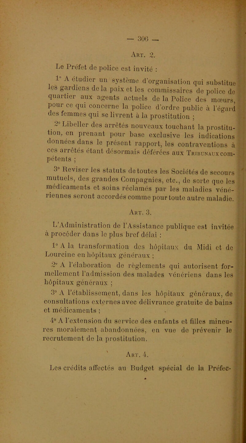 — 30G — Art. 2. Le Préfet de police est invité :  A cludier un système d’organisation qui substitue ”• les gardiens de la paix et les commissaires de police de quartier aux agents actuels de la Police des mœurs < pour ce qui concerne la police d’ordre public à l’égard ' des femmes qui se livrent à la prostitution ; 1 t i I i 2“ Libeller des arrêtés nouveaux touchant la prostitu- tion, en prenant pour base exclusive les indications * données dans le présent rapport, les contraventions à ? ^ ces arrêtés étant désormais déférées aux Tribunaux corn- ; ( pétents ; 'i 3 Reviser les statuts de toutes les Sociétés de secours mutuels, des grandes Compagnies, etc., de sorte que les i médicaments et soins réclamés par les maladies véné- 1 iennes seront accordés comme pour toute autre maladie. Art. 3. L’Administration de l’Assistance publique est invitée à procéder dans le plus bref délai : P A la transformation dos hôpitaux du Midi et de ;■ Lourcine en hôpitaux généraux ; ■ j 2“ A l’élaboration de règlements qui autorisent for- ■ . mellement l’admission des malades vénériens dans les ; ' hôpitaux généraux ; - 3“ A l’établissement, dans les hôpitaux généraux, de ‘ ^ consultations externes avec délivrance gratuite de bains i i et médicaments ; - ' 4° A l’extension du service des enfants et filles mineu- rj res moralement abandonnées, en vue do prévenir le P recrutement de la prostitution. l’ Art. 4. h Les crédits affectés au Budget spécial de la Préfec-