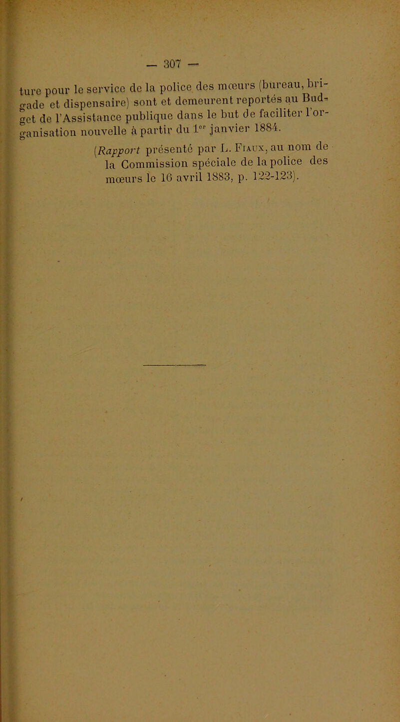 ture pour le service de la police des mœurs (bureau, bri- gade et dispensaire) sont et demeurent reportés au Bud- get de l’Assistance publique dans le but de faciliter 1 or- ganisation nouvelle cà partir du 1'”' janvier 1884. [Rapport présenté par L. Fiaux, au nom de la Commission spéciale de la police des mœurs le 16 avril 1883, p. 122-123). /