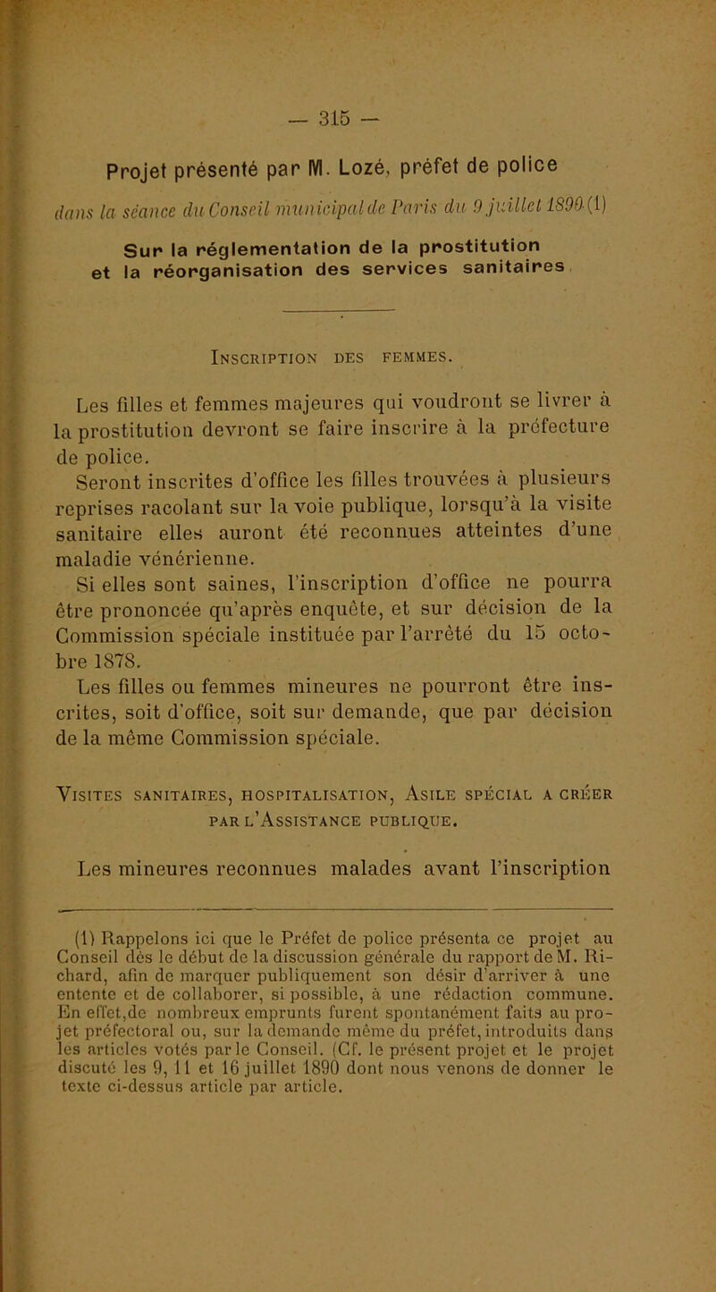 Projet présenté par M. Lozé, préfet de police dans la séance du Conseil municipalde Paris du Ojidllel 1890 {i) Sur la réglementation de la prostitution et la réorganisation des services sanitaires Inscription des femmes. Les filles et femmes majeures qui voudront se livrer à la prostitution devront se faire inscrire à la préfecture de police. Seront inscrites d’office les filles trouvées à plusieurs reprises racolant sur la voie publique, lorsqu’à la visite sanitaire elles auront été reconnues atteintes d’une maladie vénérienne. Si elles sont saines, l’inscription d’office ne pourra être prononcée qu’après enquête, et sur décision de la Commission spéciale instituée par l’arrêté du 15 octo- bre 1878. Les filles ou femmes mineures ne pourront être ins- crites, soit d’office, soit sur demande, que par décision de la même Commission spéciale. Visites sanitaires, hospitalisation. Asile spécial a créer PAR l’Assistance publique. Les mineures reconnues malades avant l’inscription (1) Rappelons ici que le Préfet de police présenta ce projet au Conseil dés le début de la discussion générale du rapport de M. Ri- chard, afin de marquer publiquement son désir d’arriver à une entente et de collaborer, si possible, à une rédaction commune. En effet,de nombreux emprunts furent spontanément faits au pro- jet préfectoral ou, sur la demande même du préfet, introduits dans les articles votés parle Conseil. (Cf. le présent projet et le projet discuté les 9, Il et 16 juillet 1890 dont nous venons de donner le texte ci-dessus article par article.