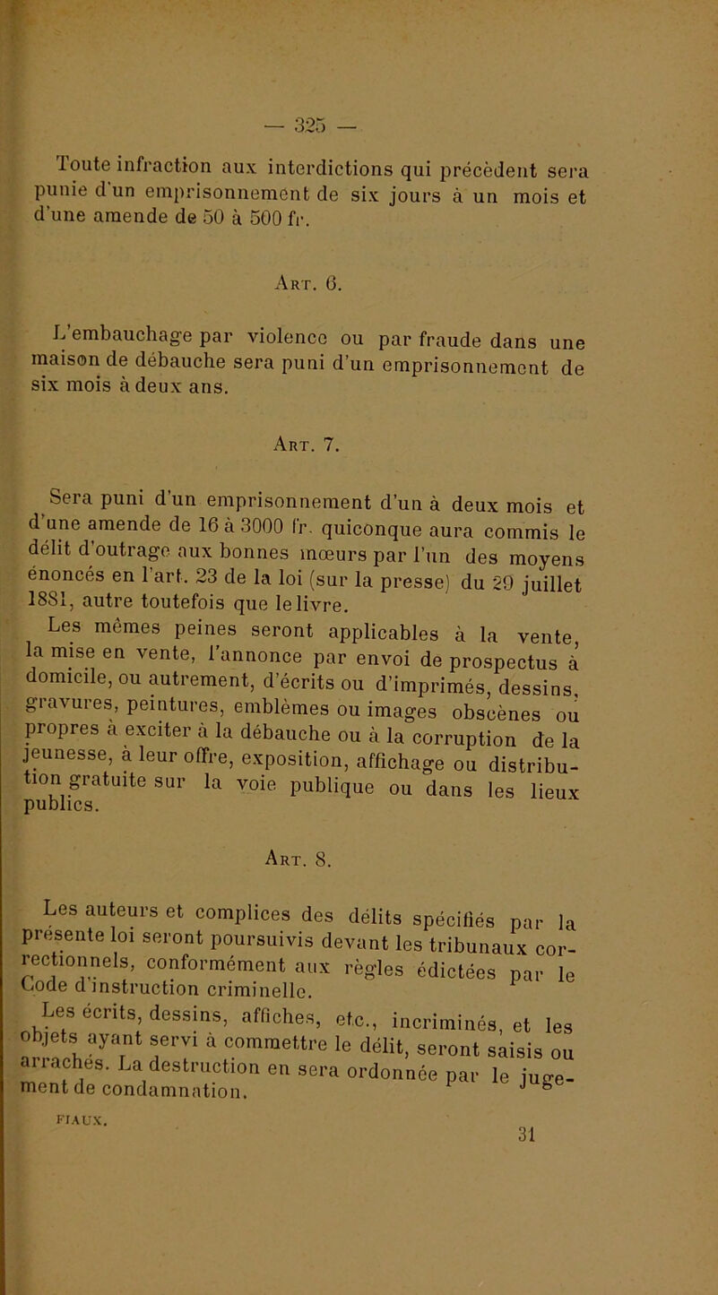 loute infraction aux interdictions qui précèdent sera punie d un emprisonnement de six jours à un mois et d’une amende de 50 à 500 fr. Art. 6. L’embauchage par violence ou par fraude dans une maison de débauche sera puni d’un emprisonnement de six mois à deux ans. Art. 7. Sera puni d’un emprisonnement d’un à deux mois et d’une amende de 16 à 3000 fr. quiconque aura commis le délit d’outrage aux bonnes mœurs par l’un des moyens énoncés en l’art. 23 de la loi (sur la presse) du 29 juillet 1881, autre toutefois que le livre. Les mêmes peines seront applicables à la vente la mise en vente, l’annonce par envoi de prospectus à domicile, ou autrement, d’écrits ou d’imprimés, dessins, gravures, peintures, emblèmes ou images obscènes ou propres à exciter à la débauche ou cà la corruption de la jeunesse, à leur offre, exposition, affichage ou distribu- tion gratuite sur la voie publique ou dans les lieux Art. 8. Les auteurs et complices des délits spécifiés par la présenté loi seront poursuivis devant les tribunaux cor- rectionnels, conformément aux règles édictées par le Loue d instruction criminelle. Les écrits, dessins, afflche.s, etc., incriminés, et les objets ayant servi à commettre le délit, seront saisis ou arraches. La destruction en sera ordonnée par le juRe- ment de condamnation. ° fiaux. 31