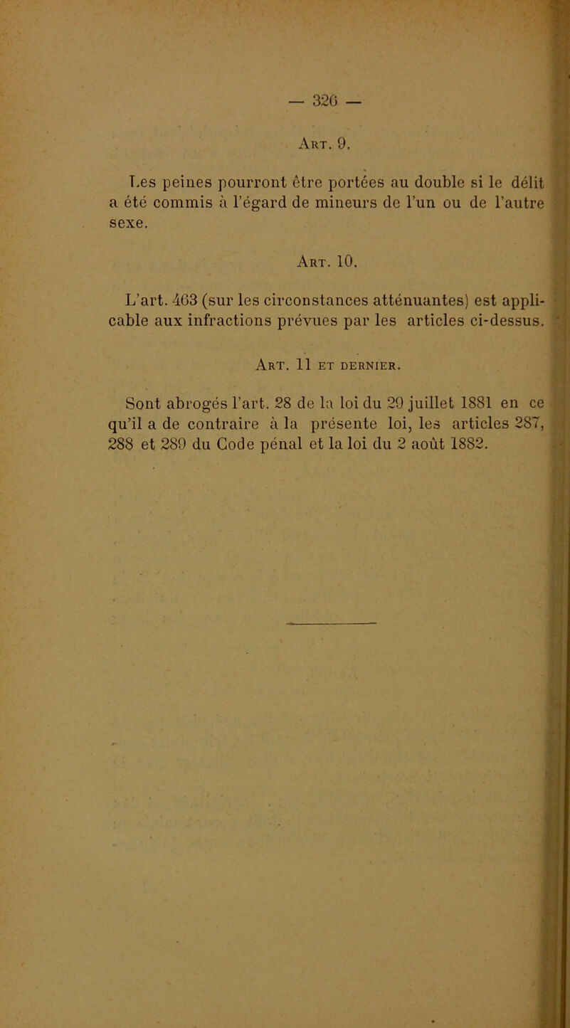 — 320 — Art. 9. ♦ T.es peines pourront être portées au double si le délit | a été commis à l’égard de mineurs de l’un ou de l’autre ^ sexe. f- •'s Art. 10. *- L’art. 4G3 (sur les circonstances atténuantes) est appli- v cable aux infractions prévues par les articles ci-dessus. *[; Art. 11 ET DERNIER. ■ A Sont abrogés l’art. 28 de la loi du 29 juillet 1881 en ce l'] qu’il a de contraire à la présente loi, les articles 287, r - 288 et 289 du Code pénal et la loi du 2 août 1882. i) • \ S i U y