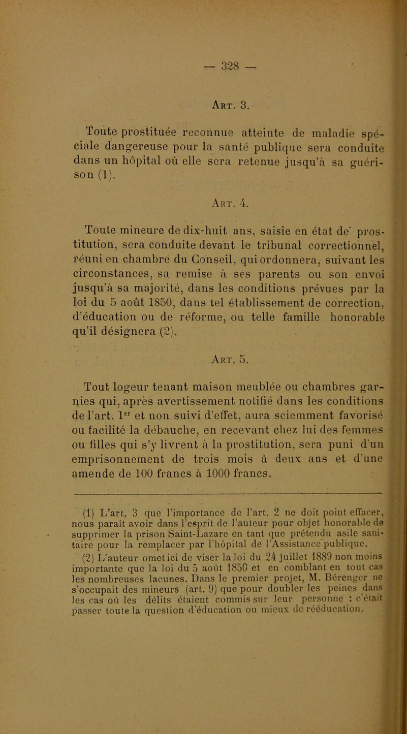 t Art. 3. V Toute prostituée reconnue atteinte de maladie spé- f ciale dangereuse pour la santé publique sera conduite > dans un hôpital où elle sera retenue jusqu’à sa guéri- son (1).  Art. 4. j | Toute mineure de dix-huit ans, saisie en état de' pros- titution, sera conduite devant le tribunal correctionnel, : réuni en chambre du Conseil, qui ordonnera, suivant les ' circonstances, sa remise à ses parents ou son envoi jusqu’à sa majorité, dans les conditions prévues par la •, loi du 5 août 1850, dans tel établissement de correction, ! • d’éducation ou de réforme, ou telle famille honorable - qu’il désignera (2). y Art. 5. f Tout logeur tenant maison meublée ou chambres gar- ; ‘ nies qui, après avertissement notifié dans les conditions f. de l’art. 1 et non suivi d’effet, aura sciemment favorisé '* ' ou facilité la débauche, en recevant chez lui des femmes y ou lilles qui s’y livrent à la prostitution, sera puni d’un i. emprisonnement de trois mois à deux ans et d’une amende de 100 francs à 1000 francs. (1) L’art. 3 que l’importance de l’art. 2 ne doit point elTacer. nous paraît avoir dans l’esprit de l’auteur pour objet honorable de supprimer la prison Saint-Lazare en tant que prétendu asile sani- taire pour la remplacer par l’hôpital de l’Assistance publique. (2) L’auteur omet ici de viser la loi du 24 juillet 1889 non moins importante que la loi du 5 août 1850 et en comblant en tout cas les nombreuses lacunes. Dans le premier projet, M. Bérenger ne s’occupait des mineurs (art. 9) que pour doubler les peines dans les cas où les délits étaient commis sur leur personne : c’était passer toute la question d’éducation ou mieux de rééducation. i; ij K .i