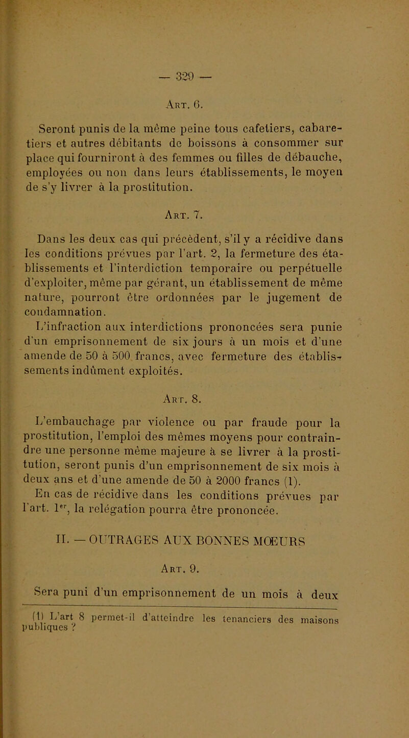Art. g. Seront punis de la même peine tous cafetiers, cabare- tiers et autres débitants de boissons à consommer sur place qui fourniront à des femmes ou filles de débauche, employées ou non dans leurs établissements, le moyen de s’y livrer à la prostitution. Art. 7. Dans les deux cas qui précèdent, s’il y a récidive dans les conditions prévues par l’art. 2, la fermeture des éta- blissements et l’interdiction temporaire ou perpétuelle d’exploiter, même par gérant, un établissement de même nature, pourront être ordonnées par le jugement de condamnation. L’infraction aux interdictions prononcées sera punie d'un emprisonnement de six jours à un mois et d’une amende de 50 à 500 francs, avec fermeture des établis- sements indûment exploités. Art. 8. L’embauchage par violence ou par fraude pour la prostitution, l’emploi des mêmes moyens pour contrain- dre une personne même majeure à se livrer à la prosti- tution, seront punis d’un emprisonnement de six mois à deux ans et d’une amende de 50 à 2000 francs (1). En cas de récidive dans les conditions prévues par l’art. 1®'', la relégation pourra être prononcée. IL — OUTRAGES AUX BONNES MŒURS Art. 9. Sera puni d’un emprisonnement de un mois à deux (1) L art 8 permet-il d atteindre les tenanciers des maisons publiques ?
