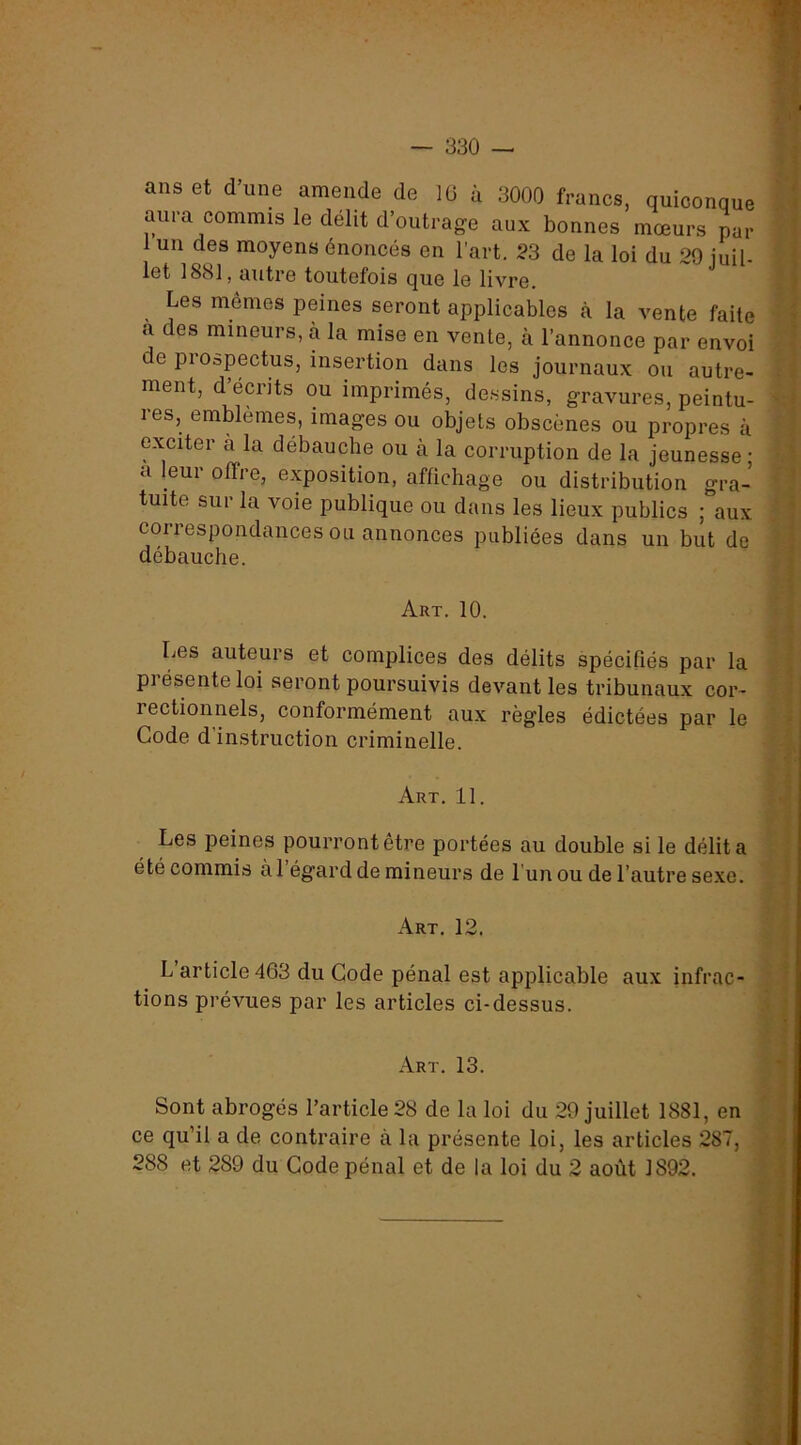 ans et dune amende de 10 à 3000 francs, quiconque : 4 aura commis le délit d’outrage aux bonnes mœurs par I 1 un des moyens énoncés en l’art. 23 de la loi du 29 juil- | let 1881, autre toutefois que le livre. | Les mêmes peines seront applicables cà la vente faite ’ a des mineurs, à la mise en vente, cà l’annonce par envoi } de prospectus, insertion dans les journaux ou autre- • î ment, d’écrits ou imprimés, de.ssins, gravures, peintu- ' » res, emblèmes, images ou objets obscènes ou propres à exciter à la débauche ou à la corruption de la jeunesse ; ' a leur offre, exposition, afüchage ou distribution gra- ’ tuite sur la voie publique ou dans les lieux publics ; aux . 1 correspondances ou annonces publiées dans un but de débauche. .| X Art. 10. ■ 4 Les auteurs et complices des délits spécifiés par la | présente loi seront poursuivis devant les tribunaux cor- 1 rectionnels, conformément aux règles édictées par le ^ Code d’instruction criminelle. j, M Art. 11. J ‘i Les peines pourrontetre portées au double si le délita .• été commis àl égard de mineurs de 1 un ou de l’autre sexe. j Art. 12. , •» L article 463 du Gode pénal est applicable aux infrac- | tions prévues par les articles ci-dessus. ’• j % Art. 13. i Sont abrogés l’article 28 de la loi du 29 juillet 1881, en » ce qu’il a de contraire à la présente loi, les articles 287, j 288 et 289 du Gode pénal et de la loi du 2 août 1892. I