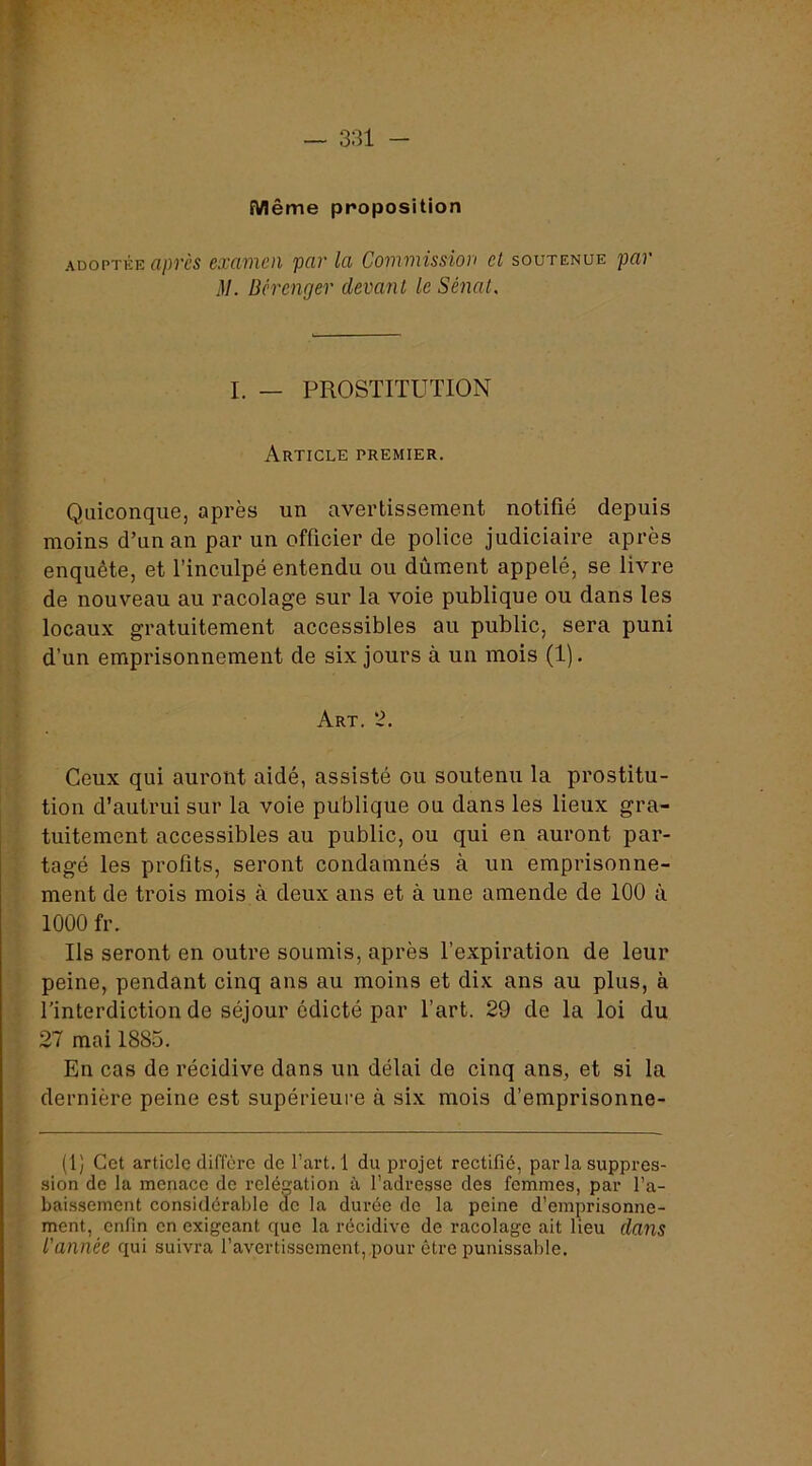 Même proposition AüoPTKE après examen par la Commission cl soutenue par iV. Bérenger devant le Sé7ial, I. _ prostitution Article premier. Quiconque, après un avertissement notifié depuis moins d’un an par un officier de police judiciaire après enquête, et l’inculpé entendu ou dûment appelé, se livre de nouveau au racolage sur la voie publique ou dans les locaux gratuitement accessibles au public, sera puni d’un emprisonnement de six jours à un mois (1). Art. 2. Ceux qui auront aidé, assisté ou soutenu la prostitu- tion d’autrui sur la voie publique ou dans les lieux gra- tuitement accessibles au public, ou qui en auront par- tagé les profits, seront condamnés à un emprisonne- ment de trois mois à deux ans et à une amende de 100 à 1000 fr. Ils seront en outre soumis, après l’expiration de leur peine, pendant cinq ans au moins et dix ans au plus, à l’interdiction de séjour édicté par l’art. 29 de la loi du 27 mai 1885. En cas de récidive dans un délai de cinq ans, et si la dernière peine est supérieure à six mois d’emprisonne- (1) Cet article diffère de l’art. 1 du projet rectifié, par la suppres- sion do la menace do reléçation à l’adresse des femmes, par l’a- baissement considérable do la durée do la peine d’emprisonne- ment, enfin en exigeant que la récidive de racolage ait lieu dans l'année qui suivra l’avertissement, pour être punissable.