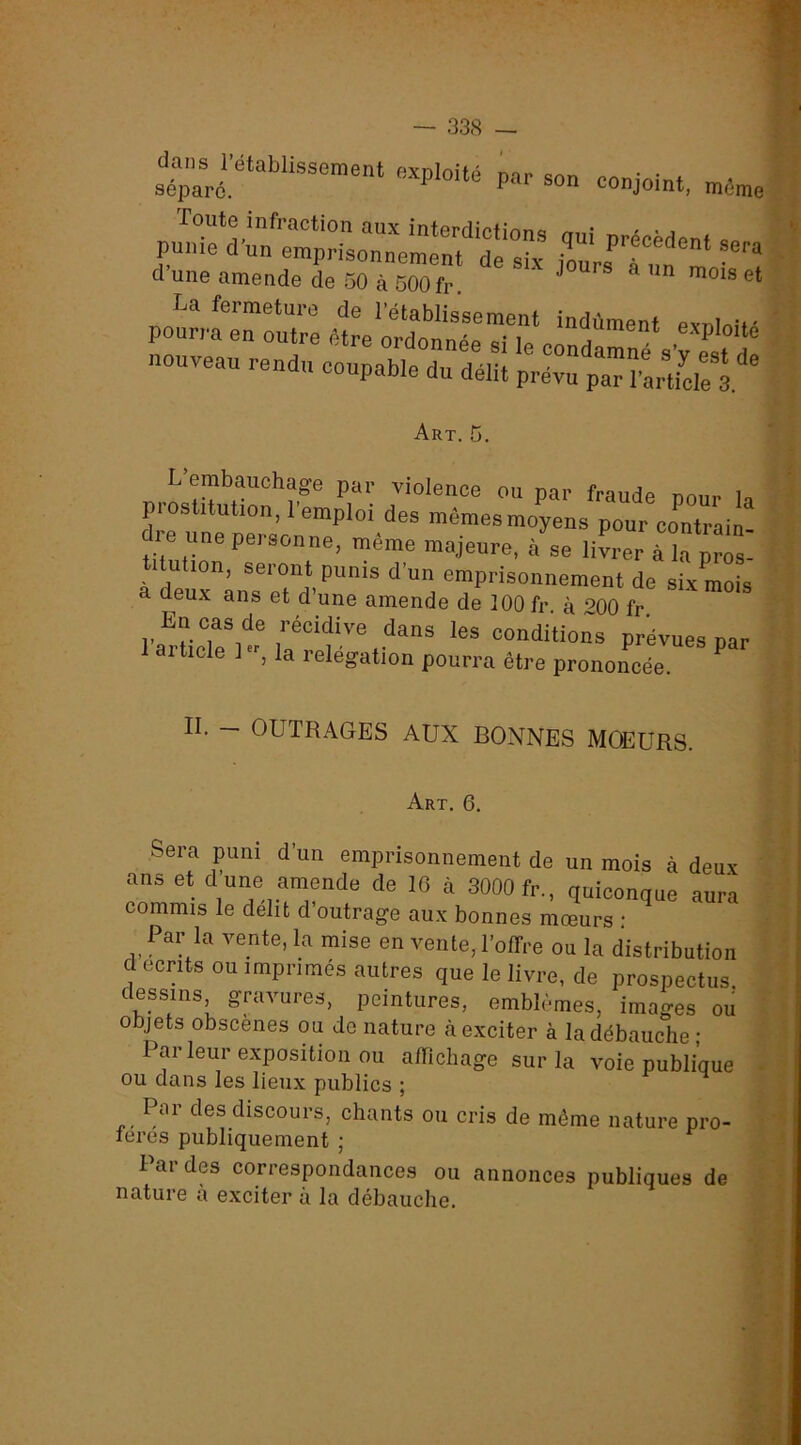 da..s rétablissement oxploi.é par son conjoint, mémo d’une amende de 50 à 500 fr. La fermeture de l’établissement indûment evni„i,- pourra en outre être ordonnée si le condarné s’^est d nouveau rendu coupable du délit prévu paH’artfcle 3 ' L embauchage par violence ou par fraude nnnr l, prostitution, l’emploi des mêmes moyens pour contrain- dre une personne, même majeure, à se liLrà k pTs: titution, seront punis d’un emprisonnement de six mois a deux ans et d’une amende de 100 fr à *>00 fr l’artiril' ™ conditions prévues par 1 aiticle 1 , la relegation pourra être prononcée. II. — OUTRAGBS AUX BONNES MOEURS. Art, 6. Sera puni d’un emprisonnement de un mois à deux ans et d une amende de 10 à 3000 fr., quiconque aura commis le délit d’outrage aux bonnes mœurs : Par la vente, la mise en vente, l'offre ou la distribution d écrits ou imprimes autres que le livre, de prospectus dessins gravures, peintures, emblèmes, images ou objets obscènes ou de nature à exciter à la débauche • Par leur exposition ou affichage sur la voie publique OU dans les lieux publics ; Par des discours, chants ou cris de môme nature pro- leres publiquement ; Fardes correspondances ou annonces publiques de nature à exciter à la débauche. t