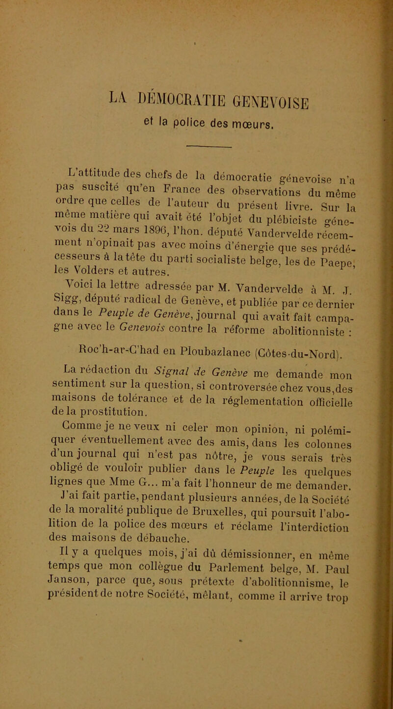 LA DEMOCRATIE GENEVOISE et la police des mœurs. L attitude des chefs de la démocratie genevoise n’a pas suscite qu’en France des observations du même ordre que celles de l’auteur du présent Im-e. Sur la même matière qui avait été l’objet du plébiciste génc- vois du 22 mars 1890, Thon, député Vandervelde récem- ment n opinait pas avec moins d’énergie que ses prédé- cesseurs à la tête du parti socialiste belge, les de Paene les Volders et autres. ^ ’ Voici la lettre adressée par M, Vandervelde à M. J. Sigg, député radical de Genève, et publiée par ce dernier dans le Peuple de journal qui avait fait campa- gne avec le Genevois contre la réforme abolitionniste : Roc’h-ar-G’had en Ploubazlanec (Côtes-du-Nord). La rédaction du Signal de Genève me demande mon sentiment sur la question, si controversée chez vous,des maisons de tolérance et de la réglementation officielle de la prostitution. Gomme je ne veux ni celer mon opinion, ni polémi- quer éventuellement avec des amis, dans les colonnes d un journal qui n est pas nôtre, je vous serais très obligé de vouloir publier dans le Peuple les quelques lignes que Mme G... m a fait 1 honneur de me demander. J ai fait partie, pendant plusieurs années, de la Société de la moralité publique de Bruxelles, qui poursuit l’abo- lition de la police des mœurs et réclame l’interdiction des maisons de débauche. Il y a quelques mois, j’ai dù démissionner, en môme temps que mon collègue du Parlement belge, M. Paul Janson, parce que, sous prétexte d’abolitionnisme, le piésidentde notre Société, mêlant, comme il arrive trop