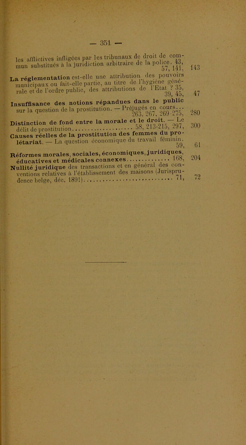 les arnictives innigées par les tribunaux de droit de com- mun substitues à la juridiction arbitraire de la pohc^e.^|3, La réglementation est-elle une attribution des pouvons mimicipaux ou fail-elle partie, au titre de 1 hygicne gcué- raie et de l’ordre public, des attributions de 1 Etat^. 35, Insuffisance des notions répandues dans le public sur la question de la prostitution. - g® Distinction de fond entre la morale et le droit. — Le délit de prostitution 5o, ^lû-^io, , Causes réelles de la prostitution des femmes du pro- létariat. — La question économique du travail leminm. Réformes morales, sociales, économiques, juridiques, éducatives et médicales connexes .......... lo8, Nullité juridique des transactions et en general des con- ventions relatives à l’établissement des maisons (Jurispiu- dence belge, déc. 1891) ^ ’ 143 47 280 300 61 204 72