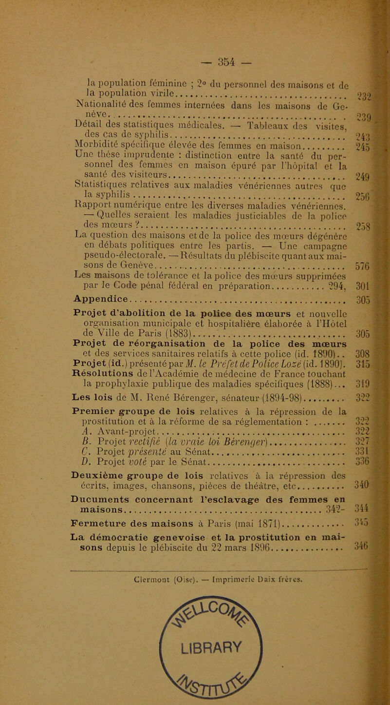 la population féminine ; 2° du personnel des maisons et do la population virile Nationalité des femmes internées dans les maisons de Ge- nève . Détail des statisticpes médicales. — Tableaux des visites, des cas do syphilis ’ jMorbidité spécifique élevée des femmes en maison Une thèse imprudente : distinction entre la santé du per- sonnel des femmes on maison épuré par l’hôpital et la santé des visiteurs Statistiques relatives aux maladies vénériennes autres que la syphilis Rapport numérique entre les diverses maladies vénériennes. — Quelles seraient les maladies justiciables do la police des mœurs ? .' La question dos maisons et do la police des mœurs dégénère en débats politiques entre les partis. — Une campagne pseudo-électorale. —Résultats du plébiscite quant aux mai- sons de Genève Les maisons de tolérance et la police des mœurs supprimées par le Gode pénal fédéral en préparation 294, Appendice Projet d’abolition de la police des mœurs et nouvelle organisation municipale et hospitalière élaborée à l’Hôtel de Ville de Paris (1883) ' Projet de réorganisation de la police des mœurs et des services sanitaires relatifs à cette police (id. 1890).. Projet (id.) présenté par il/, le Préfet de Police Lozé(ià. 1890). Résolutions de l’Académie de médecine de France touchant la prophylaxie publique des maladies spécifiques (1888)... Les lois de M. René Bérenger, sénateur (1894-98) Premier groupe de lois relatives à la répiœssion de la prostitution et à la réforme de sa réglementation ; A. Avant-projet B. Froiet rectifié [la vraie loi Bérenger) C. Fvo]et présenté au Sénat ' D. Projet voté par le Sénat Deuxième groupe de lois relatives à la répression des écrits, images, chansons, pièces de théâtre, etc Ducuments concernant l’esclavage des femmes en maisons .342- Fermeture des maisons à Paris (mai 1871) La démocratie genevoise et la prostitution en mai- sons depuis le plébiscite du 22 mars 1896 Clermont (Oise). — Imprimerie Unix frères. î 232 239 r 243 24.5 249 250 570 301 305 305 308 315 319 322 322 322 327 .331 336 ‘ r . .) ' - ) ^ ; ’-Ki U