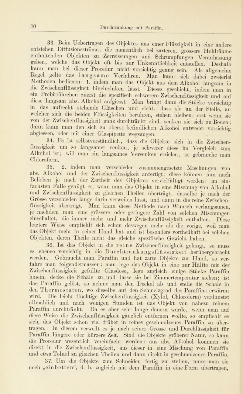 Durchtränkung mit Paraffin. 33. Beim Uebertragen des Objektes aus einer Flüssigkeit in eine andere entstellen Diffusionsströine, die namentlich bei zarteren, grössere Hohlräume enthaltenden Objekten zu Zerreissungen und Schrumpfungen Veranlassung geben, welche das Objekt oft bis zur Unkenntlichkeit entstellen. Deshalb kann man bei diesei Procedur nicht vorsichtig genug sein. Vis allgemeine Pegel gelte das langsame Verfahren. Man kann sich dabei zweierlei Methoden bedienen. 1. indem man das Objekt aus dem Vlkohol langsam in die Zvibchenflüssigkeit hineinsinken lässt. Dieses geschieht, indem man in ein Probirröhrchen zuerst die spezifisch schwerere Zwischenflüssigkeit und auf diese langsam abs. Alkohol aufgiesst. Man bringt dann die Stücke vorsichtig in das aufrecht stehende Gläschen und sieht, dass sie an der Stelle, an welcher sich die beiden Flüssigkeiten berühren, stehen bleiben; erst wenn sie von der Zwischenflüssigkeit ganz durchtränkt sind, senken sie sich zu Boden; dann kann man den sich zu oberst befindlichen Alkohol entweder vorsichtig abgiessen, oder mit einer Glaspipette wegsaugen. .84. Fs ist selbstverständlich, dass die Objekte sich in die Zwischen- flüssigkeit um so langsamer senken, je schwerer diese im Vergleich zum Alkohol ist; will man ein langsames Versenken erzielen, so gebrauche man Chloroform. 35. 2. indem man verschieden zusammengesetzte Mischungen von abs. Alkohol und der Zwischenflüssigkeit anfertigt; diese können nun nach Belieben je nach der Zartheit des Objektes vervielfältigt werden: im ein- fachsten h alle genügt es, wenn man das Objekt in eine Mischung von Alkohol und Zwischenflüssigkeit zu gleichen Theilen überträgt, dasselbe je nach der Grösse verschieden lange darin verweilen lässt, und dann in die reine Zwischen- flüssigkeit überträgt. iMan kann diese Methode nach Wunsch verlangsamen, je nachdem man eine grössere oder geringere Zahl von solchen Mischungen einschaltet, die immer mehr und mehr Zwischenflüssigkeit enthalten. Diese letztere AVeise empfiehlt sich schon deswegen mehr als die vorige, weil man das Objekt mehr in seiner Hand hat und ist besonders vortheilhaft bei solchen Objekten, deren Theile nicht das gleiche spezifische Gewicht haben. 36. Ist das Objekt in die reine Zwischenflüssigkeit gelangt, so muss es ebenso vorsichtig in die Durchtränkungsflüssigkeit herübergebracht werden. Gebraucht man Paraffin und hat zarte Objekte zur Hand, so ver- fahre man folgendermassen: man lege das Objekt in eine zur Hälfte mit der Zwischenflüssigkeit gefüllte Glasdose, lege zugleich einige Stücke Paraffin hinein, decke die Schale zu und lasse sie bei Zimmertemperatur stehen; ist das Paraffin gelöst, so nehme man den Deckel ab und stelle die Schale in den The rmostaten, wo dieselbe auf den Schmelzgrad des Paraffins erwärmt wird. Die leicht flüchtige Zwischenflüssigkeit (Xylol, Chloroform) verdunstet allmählich und nach wenigen Stunden ist das Objekt von nahezu reinem Paraffin durchtränkt. Da es aber sehr lange dauern würde, wenn man auf diese Weise die Zwischenflüssigkeit gänzlich entfernen wollte, so empfiehlt es sich, das Objekt schon viel früher in reines geschmolzenes Paraffin zu über- tragen. In diesem verweilt es je nach seiner Grösse und Durchlässigkeit für Paraffin längere oder kürzere Zeit. Sind die Objekte gröberer Natur, so kann die Procedur wesentlich vereinfacht werden: aus abs. Alkohol kommen sie direkt in die Zwischenflüssigkeit, aus dieser in eine Mischung von Paraffin und etwa Toluol zu gleichen Theilen und dann direkt in geschmolzenes Paraffin. 37. Um die Objekte zum Schneiden fertig zu stellen, muss man sie noch „einbetten“, d. h. zugleich mit dem Paraffin in eine Form übertragen.