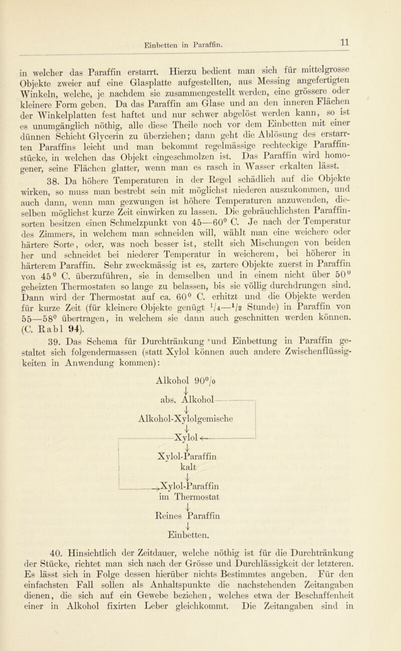 Einbetten in Paraffin in welcher das Paraffin erstarrt. Hierzu bedient man sich für mittelgrosse Objekte zweier auf eine Glasplatte aufgestellten, aus Messing angefertigten Winkeln, welche, je nachdem sie zusammengestellt werden, eine grössere oder kleinere Form geben. Da das Paraffin am Glase und an den inneren Flächmi der Winkelplatten fest haftet und nur schwer abgelöst werden kann, so^ ist es unumgänglich nöthig, alle diese Theile noch vor dem Einbetten mit einer dünnen Schicht Glycerin zu überziehen; dann geht die Ablösung des erstarr- ten Paraffins leicht und man bekommt regelmässige rechteckige Paraffin- stücke, in welchen das Objekt eingeschmolzen ist. Das Paraffin wird homo- gener, seine Flächen glatter, wenn man es rasch in Wasser erkalten lässt. 38. Da höhere Temperaturen in der Regel schädlich auf die Objekte wirken, so muss man bestrebt sein mit möglichst niederen auszukommen, und auch dann, wenn man gezwungen ist höhere Pemperaturen anzuwenden, die- selben möglichst kurze Zeit einwirken zu lassen. Die gebräuchlichsten Paraffin- sorten besitzen einen Schmelzpunkt von 45—60® C. Je nach der Temperatur des Zimmers, in welchem man schneiden will, wählt man eine weichere oder härtere Sorte, oder, was noch besser ist, stellt sich Mischungen von beiden her und schneidet bei niederer Temperatur in weicherem, bei höherer in härterem Paraffin. Sehr zw^eckmässig ist es, zartere Objekte zuerst in Paraffin von 45® C. überzuführen, sie in demselben und in einem nicht über 50® geheizten Thermostaten so lange zu belassen, bis sie völlig durchdrungen sind. Dann wird der Thermostat auf ca. 60® C. erhitzt und die Objekte werden für kurze Zeit (für kleinere Objekte genügt —^2 Stunde) in Paraffin von 55—58® übertragen, in welchem sie dann auch geschnitten werden kömien. (C. Rabl 94). 39. Das Schema für Durchtränkung ‘und Einbettung in Paraffin ge- staltet sich folgendermassen (statt Xylol können auch andere Zwischenflüssig- keiten in Anwendung kommen): Alkohol 90®/o 4 abs. Alkohol — 4 Alkohol-Xylolgemische i 4 ' Xylol j Xylol-Paraffin I kalt ! ^ ^Xylol-Paraffin im Thermostat Reines Paraffin Einbetten. 40. Hinsichtlich der Zeitdauer, welche nöthig ist für die Durchtränkuug der Stücke, richtet man sich nach der Grösse und Durchlässigkeit der letzteren. Es lässt sich in Folge dessen hierüber nichts Bestimmtes angeben. Für den einfachsten Fall sollen als Anhaltspunkte die nachstehenden Zeitangaben dienen, die sich auf ein Gewebe beziehen, welches etwa der Beschaffenheit einer in Alkohol fixirten Leber gleichkommt. Die Zeitangaben sind in